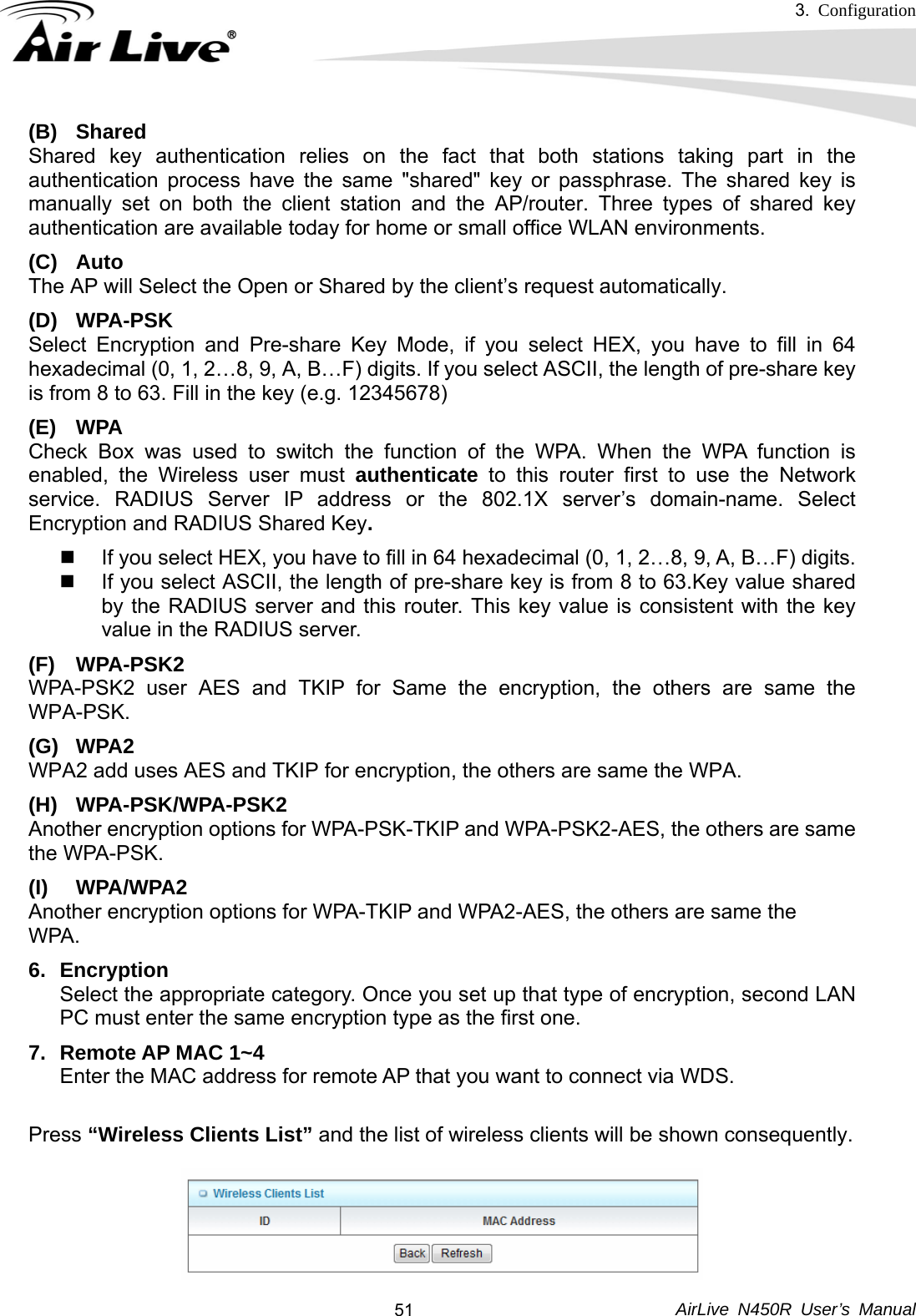 3.  Configuration     AirLive N450R User’s Manual  51(B) Shared Shared key authentication relies on the fact that both stations taking part in the authentication process have the same &quot;shared&quot; key or passphrase. The shared key is manually set on both the client station and the AP/router. Three types of shared key authentication are available today for home or small office WLAN environments. (C) Auto  The AP will Select the Open or Shared by the client’s request automatically.     (D) WPA-PSK Select Encryption and Pre-share Key Mode, if you select HEX, you have to fill in 64 hexadecimal (0, 1, 2…8, 9, A, B…F) digits. If you select ASCII, the length of pre-share key is from 8 to 63. Fill in the key (e.g. 12345678) (E) WPA Check Box was used to switch the function of the WPA. When the WPA function is enabled, the Wireless user must authenticate to this router first to use the Network service. RADIUS Server IP address or the 802.1X server’s domain-name. Select Encryption and RADIUS Shared Key.    If you select HEX, you have to fill in 64 hexadecimal (0, 1, 2…8, 9, A, B…F) digits.   If you select ASCII, the length of pre-share key is from 8 to 63.Key value shared by the RADIUS server and this router. This key value is consistent with the key value in the RADIUS server. (F) WPA-PSK2 WPA-PSK2 user AES and TKIP for Same the encryption, the others are same the WPA-PSK. (G) WPA2 WPA2 add uses AES and TKIP for encryption, the others are same the WPA. (H) WPA-PSK/WPA-PSK2 Another encryption options for WPA-PSK-TKIP and WPA-PSK2-AES, the others are same the WPA-PSK. (I) WPA/WPA2  Another encryption options for WPA-TKIP and WPA2-AES, the others are same the   WPA.  6. Encryption  Select the appropriate category. Once you set up that type of encryption, second LAN PC must enter the same encryption type as the first one. 7.  Remote AP MAC 1~4 Enter the MAC address for remote AP that you want to connect via WDS.  Press “Wireless Clients List” and the list of wireless clients will be shown consequently. 