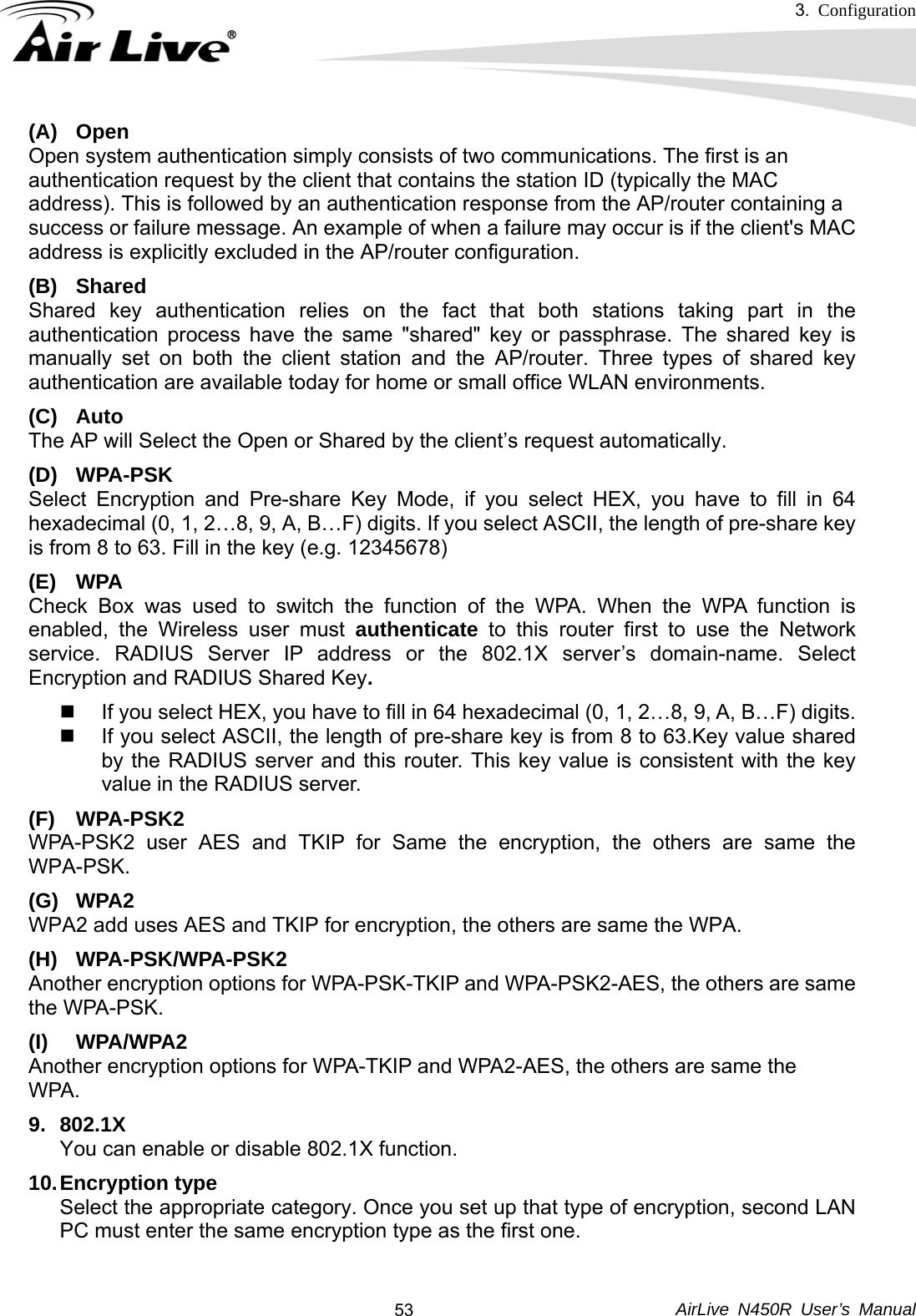 3.  Configuration     AirLive N450R User’s Manual  53(A) Open Open system authentication simply consists of two communications. The first is an authentication request by the client that contains the station ID (typically the MAC address). This is followed by an authentication response from the AP/router containing a success or failure message. An example of when a failure may occur is if the client&apos;s MAC address is explicitly excluded in the AP/router configuration. (B) Shared Shared key authentication relies on the fact that both stations taking part in the authentication process have the same &quot;shared&quot; key or passphrase. The shared key is manually set on both the client station and the AP/router. Three types of shared key authentication are available today for home or small office WLAN environments. (C) Auto  The AP will Select the Open or Shared by the client’s request automatically.     (D) WPA-PSK Select Encryption and Pre-share Key Mode, if you select HEX, you have to fill in 64 hexadecimal (0, 1, 2…8, 9, A, B…F) digits. If you select ASCII, the length of pre-share key is from 8 to 63. Fill in the key (e.g. 12345678) (E) WPA Check Box was used to switch the function of the WPA. When the WPA function is enabled, the Wireless user must authenticate to this router first to use the Network service. RADIUS Server IP address or the 802.1X server’s domain-name. Select Encryption and RADIUS Shared Key.    If you select HEX, you have to fill in 64 hexadecimal (0, 1, 2…8, 9, A, B…F) digits.   If you select ASCII, the length of pre-share key is from 8 to 63.Key value shared by the RADIUS server and this router. This key value is consistent with the key value in the RADIUS server. (F) WPA-PSK2 WPA-PSK2 user AES and TKIP for Same the encryption, the others are same the WPA-PSK. (G) WPA2 WPA2 add uses AES and TKIP for encryption, the others are same the WPA. (H) WPA-PSK/WPA-PSK2 Another encryption options for WPA-PSK-TKIP and WPA-PSK2-AES, the others are same the WPA-PSK. (I) WPA/WPA2  Another encryption options for WPA-TKIP and WPA2-AES, the others are same the   WPA.   9. 802.1X You can enable or disable 802.1X function. 10. Encryption  type Select the appropriate category. Once you set up that type of encryption, second LAN PC must enter the same encryption type as the first one.  