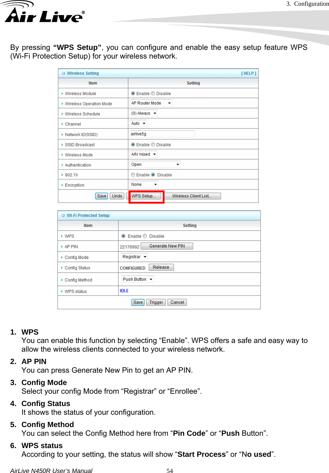 3. Configuration     AirLive N450R User’s Manual   54By pressing “WPS Setup”, you can configure and enable the easy setup feature WPS (Wi-Fi Protection Setup) for your wireless network.               1. WPS You can enable this function by selecting “Enable”. WPS offers a safe and easy way to allow the wireless clients connected to your wireless network. 2. AP PIN You can press Generate New Pin to get an AP PIN. 3. Config Mode Select your config Mode from “Registrar” or “Enrollee”.   4. Config Status It shows the status of your configuration. 5. Config Method You can select the Config Method here from “Pin Code” or “Push Button”.   6. WPS status According to your setting, the status will show “Start Process” or “No used”. 