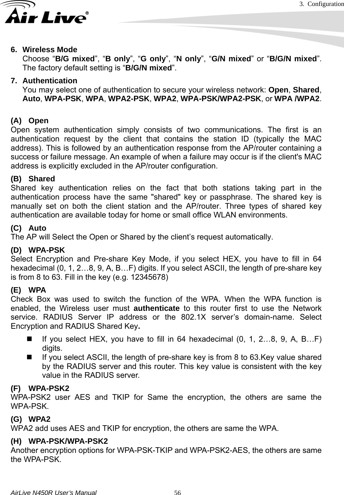 3. Configuration     AirLive N450R User’s Manual   566. Wireless Mode Choose “B/G mixed”, “B only”, “G only”, “N only”, “G/N mixed” or “B/G/N mixed”. The factory default setting is “B/G/N mixed”. 7. Authentication  You may select one of authentication to secure your wireless network: Open, Shared, Auto, WPA-PSK, WPA, WPA2-PSK, WPA2, WPA-PSK/WPA2-PSK, or WPA /WPA2.  (A) Open Open system authentication simply consists of two communications. The first is an authentication request by the client that contains the station ID (typically the MAC address). This is followed by an authentication response from the AP/router containing a success or failure message. An example of when a failure may occur is if the client&apos;s MAC address is explicitly excluded in the AP/router configuration. (B) Shared Shared key authentication relies on the fact that both stations taking part in the authentication process have the same &quot;shared&quot; key or passphrase. The shared key is manually set on both the client station and the AP/router. Three types of shared key authentication are available today for home or small office WLAN environments. (C) Auto  The AP will Select the Open or Shared by the client’s request automatically.     (D) WPA-PSK Select Encryption and Pre-share Key Mode, if you select HEX, you have to fill in 64 hexadecimal (0, 1, 2…8, 9, A, B…F) digits. If you select ASCII, the length of pre-share key is from 8 to 63. Fill in the key (e.g. 12345678) (E) WPA Check Box was used to switch the function of the WPA. When the WPA function is enabled, the Wireless user must authenticate to this router first to use the Network service. RADIUS Server IP address or the 802.1X server’s domain-name. Select Encryption and RADIUS Shared Key.    If you select HEX, you have to fill in 64 hexadecimal (0, 1, 2…8, 9, A, B…F) digits.   If you select ASCII, the length of pre-share key is from 8 to 63.Key value shared by the RADIUS server and this router. This key value is consistent with the key value in the RADIUS server. (F) WPA-PSK2 WPA-PSK2 user AES and TKIP for Same the encryption, the others are same the WPA-PSK. (G) WPA2 WPA2 add uses AES and TKIP for encryption, the others are same the WPA. (H) WPA-PSK/WPA-PSK2 Another encryption options for WPA-PSK-TKIP and WPA-PSK2-AES, the others are same the WPA-PSK.   