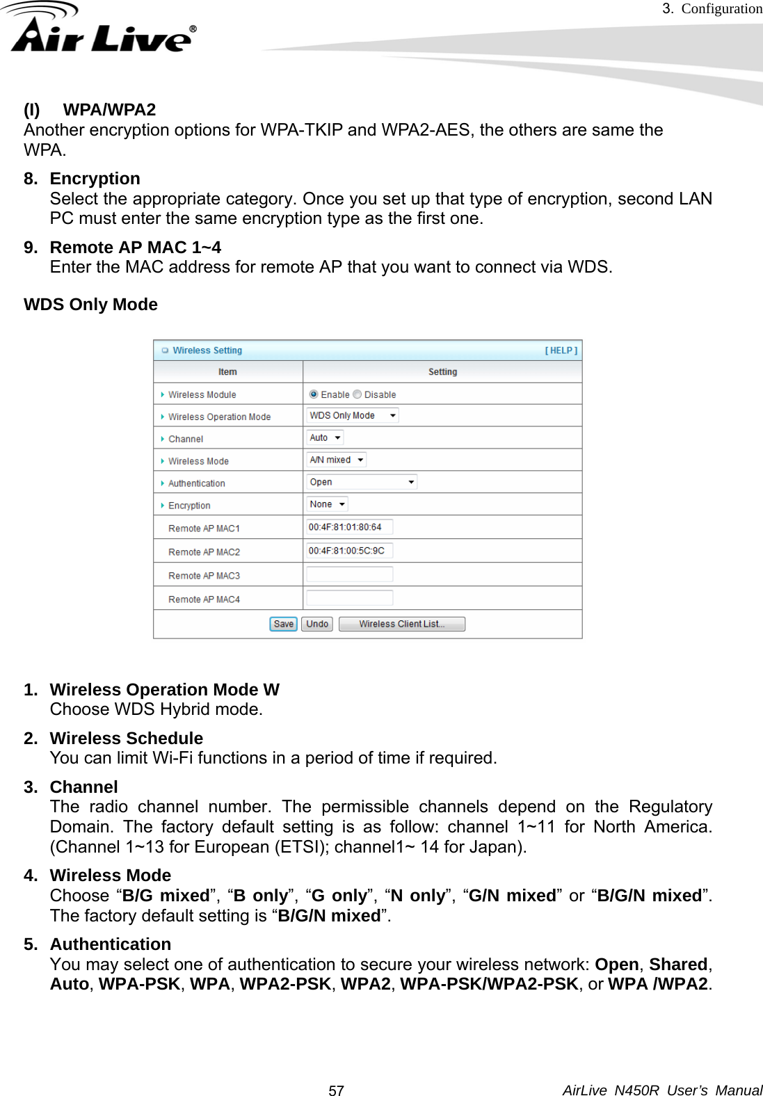 3.  Configuration     AirLive N450R User’s Manual  57(I) WPA/WPA2  Another encryption options for WPA-TKIP and WPA2-AES, the others are same the   WPA.  8. Encryption Select the appropriate category. Once you set up that type of encryption, second LAN PC must enter the same encryption type as the first one. 9.  Remote AP MAC 1~4 Enter the MAC address for remote AP that you want to connect via WDS. WDS Only Mode  1.  Wireless Operation Mode W  Choose WDS Hybrid mode. 2. Wireless Schedule You can limit Wi-Fi functions in a period of time if required. 3. Channel The radio channel number. The permissible channels depend on the Regulatory Domain. The factory default setting is as follow: channel 1~11 for North America. (Channel 1~13 for European (ETSI); channel1~ 14 for Japan). 4. Wireless Mode Choose “B/G mixed”, “B only”, “G only”, “N only”, “G/N mixed” or “B/G/N mixed”. The factory default setting is “B/G/N mixed”. 5. Authentication  You may select one of authentication to secure your wireless network: Open, Shared, Auto, WPA-PSK, WPA, WPA2-PSK, WPA2, WPA-PSK/WPA2-PSK, or WPA /WPA2.    