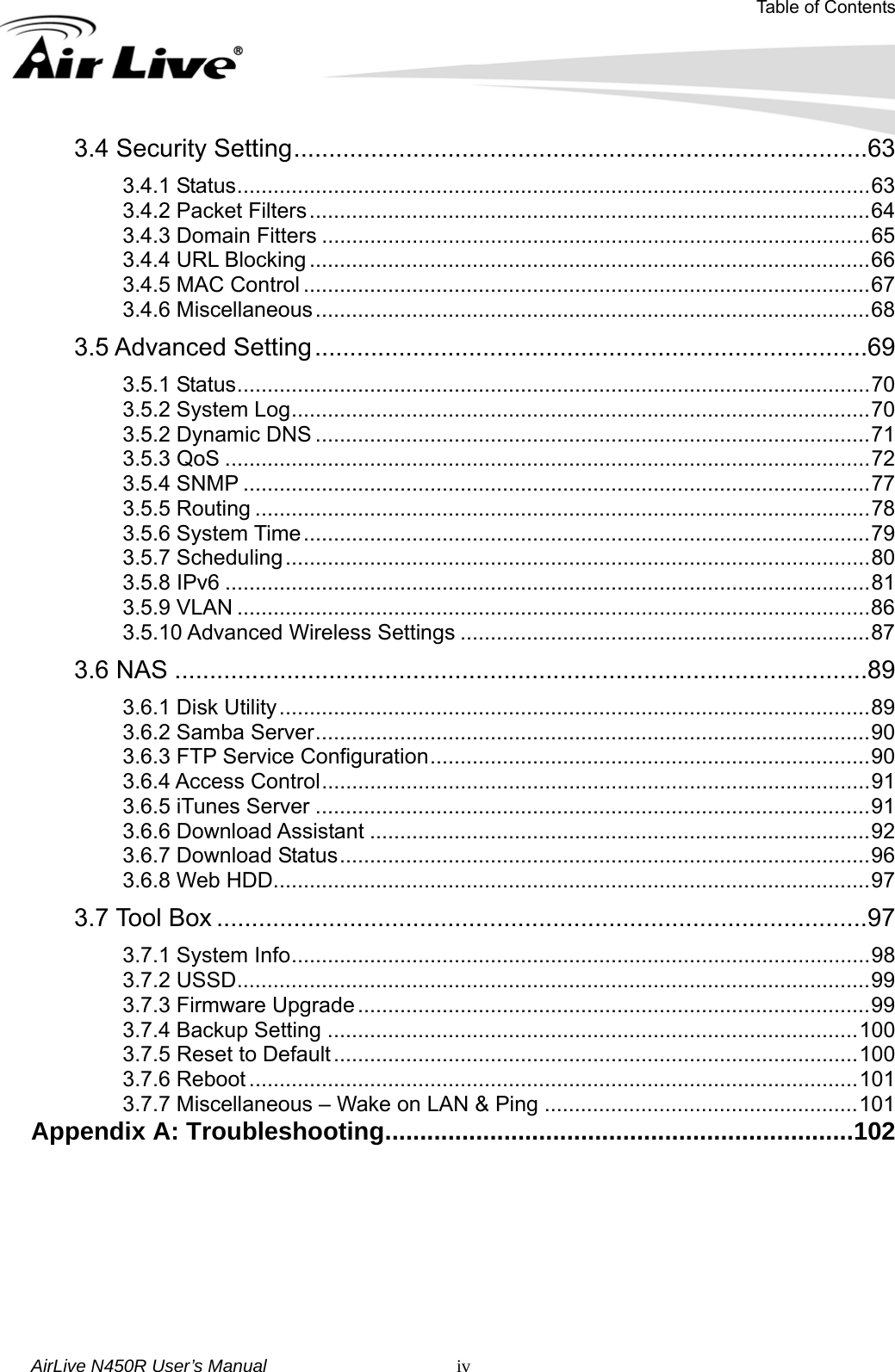 Table of Contents AirLive N450R User’s Manual   iv3.4 Security Setting..................................................................................63 3.4.1 Status.........................................................................................................63 3.4.2 Packet Filters.............................................................................................64 3.4.3 Domain Fitters ...........................................................................................65 3.4.4 URL Blocking .............................................................................................66 3.4.5 MAC Control ..............................................................................................67 3.4.6 Miscellaneous............................................................................................68 3.5 Advanced Setting...............................................................................69 3.5.1 Status.........................................................................................................70 3.5.2 System Log................................................................................................70 3.5.2 Dynamic DNS ............................................................................................71 3.5.3 QoS ...........................................................................................................72 3.5.4 SNMP ........................................................................................................77 3.5.5 Routing ......................................................................................................78 3.5.6 System Time..............................................................................................79 3.5.7 Scheduling.................................................................................................80 3.5.8 IPv6 ...........................................................................................................81 3.5.9 VLAN .........................................................................................................86 3.5.10 Advanced Wireless Settings ....................................................................87 3.6 NAS ...................................................................................................89 3.6.1 Disk Utility..................................................................................................89 3.6.2 Samba Server............................................................................................90 3.6.3 FTP Service Configuration.........................................................................90 3.6.4 Access Control...........................................................................................91 3.6.5 iTunes Server ............................................................................................91 3.6.6 Download Assistant ...................................................................................92 3.6.7 Download Status........................................................................................96 3.6.8 Web HDD...................................................................................................97 3.7 Tool Box .............................................................................................97 3.7.1 System Info................................................................................................98 3.7.2 USSD.........................................................................................................99 3.7.3 Firmware Upgrade .....................................................................................99 3.7.4 Backup Setting ........................................................................................100 3.7.5 Reset to Default.......................................................................................100 3.7.6 Reboot .....................................................................................................101 3.7.7 Miscellaneous – Wake on LAN &amp; Ping ....................................................101 Appendix A: Troubleshooting...................................................................102 