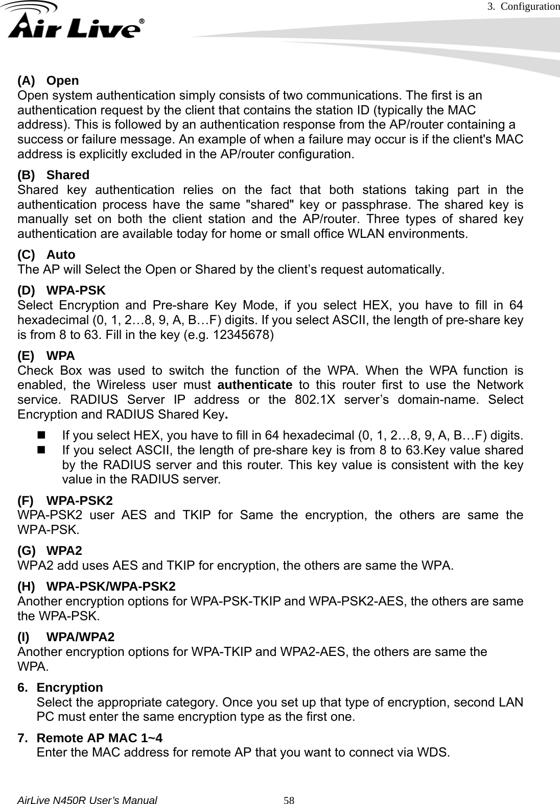 3. Configuration     AirLive N450R User’s Manual   58(A) Open Open system authentication simply consists of two communications. The first is an authentication request by the client that contains the station ID (typically the MAC address). This is followed by an authentication response from the AP/router containing a success or failure message. An example of when a failure may occur is if the client&apos;s MAC address is explicitly excluded in the AP/router configuration. (B) Shared Shared key authentication relies on the fact that both stations taking part in the authentication process have the same &quot;shared&quot; key or passphrase. The shared key is manually set on both the client station and the AP/router. Three types of shared key authentication are available today for home or small office WLAN environments. (C) Auto  The AP will Select the Open or Shared by the client’s request automatically.     (D) WPA-PSK Select Encryption and Pre-share Key Mode, if you select HEX, you have to fill in 64 hexadecimal (0, 1, 2…8, 9, A, B…F) digits. If you select ASCII, the length of pre-share key is from 8 to 63. Fill in the key (e.g. 12345678) (E) WPA Check Box was used to switch the function of the WPA. When the WPA function is enabled, the Wireless user must authenticate to this router first to use the Network service. RADIUS Server IP address or the 802.1X server’s domain-name. Select Encryption and RADIUS Shared Key.    If you select HEX, you have to fill in 64 hexadecimal (0, 1, 2…8, 9, A, B…F) digits.   If you select ASCII, the length of pre-share key is from 8 to 63.Key value shared by the RADIUS server and this router. This key value is consistent with the key value in the RADIUS server. (F) WPA-PSK2 WPA-PSK2 user AES and TKIP for Same the encryption, the others are same the WPA-PSK. (G) WPA2 WPA2 add uses AES and TKIP for encryption, the others are same the WPA. (H) WPA-PSK/WPA-PSK2 Another encryption options for WPA-PSK-TKIP and WPA-PSK2-AES, the others are same the WPA-PSK. (I) WPA/WPA2  Another encryption options for WPA-TKIP and WPA2-AES, the others are same the   WPA.  6. Encryption  Select the appropriate category. Once you set up that type of encryption, second LAN PC must enter the same encryption type as the first one. 7.  Remote AP MAC 1~4 Enter the MAC address for remote AP that you want to connect via WDS.  