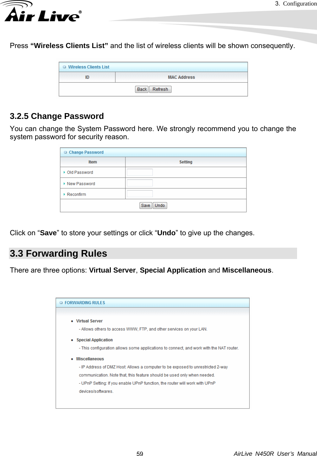 3.  Configuration     AirLive N450R User’s Manual  59Press “Wireless Clients List” and the list of wireless clients will be shown consequently.  3.2.5 Change Password You can change the System Password here. We strongly recommend you to change the system password for security reason.    Click on “Save” to store your settings or click “Undo” to give up the changes. 3.3 Forwarding Rules There are three options: Virtual Server, Special Application and Miscellaneous.   