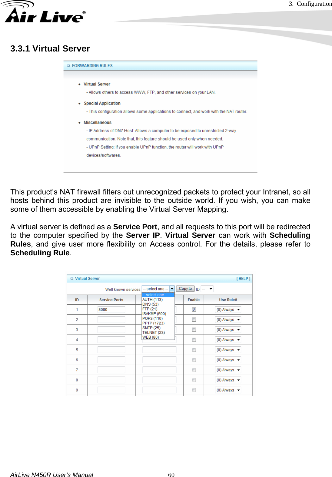 3. Configuration     AirLive N450R User’s Manual   603.3.1 Virtual Server   This product’s NAT firewall filters out unrecognized packets to protect your Intranet, so all hosts behind this product are invisible to the outside world. If you wish, you can make some of them accessible by enabling the Virtual Server Mapping.    A virtual server is defined as a Service Port, and all requests to this port will be redirected to the computer specified by the Server IP.  Virtual Server can work with Scheduling Rules, and give user more flexibility on Access control. For the details, please refer to Scheduling Rule.          