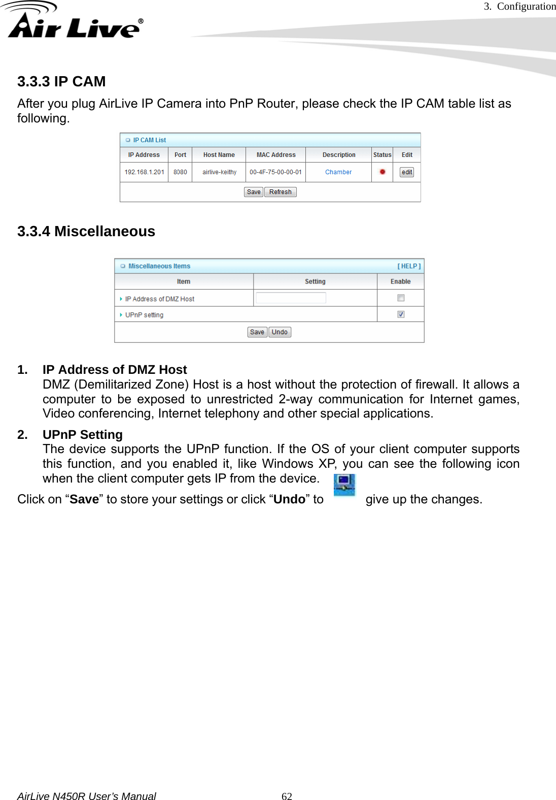 3. Configuration     AirLive N450R User’s Manual   623.3.3 IP CAM After you plug AirLive IP Camera into PnP Router, please check the IP CAM table list as following. 3.3.4 Miscellaneous  1.  IP Address of DMZ Host DMZ (Demilitarized Zone) Host is a host without the protection of firewall. It allows a computer to be exposed to unrestricted 2-way communication for Internet games, Video conferencing, Internet telephony and other special applications.   2. UPnP Setting  The device supports the UPnP function. If the OS of your client computer supports this function, and you enabled it, like Windows XP, you can see the following icon when the client computer gets IP from the device. Click on “Save” to store your settings or click “Undo” to  give up the changes.                 