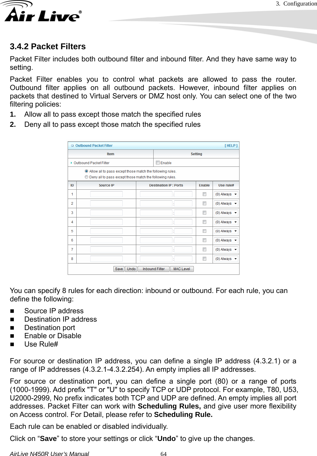 3. Configuration     AirLive N450R User’s Manual   643.4.2 Packet Filters Packet Filter includes both outbound filter and inbound filter. And they have same way to setting.  Packet Filter enables you to control what packets are allowed to pass the router. Outbound filter applies on all outbound packets. However, inbound filter applies on packets that destined to Virtual Servers or DMZ host only. You can select one of the two filtering policies: 1.  Allow all to pass except those match the specified rules   2.  Deny all to pass except those match the specified rules You can specify 8 rules for each direction: inbound or outbound. For each rule, you can define the following:    Source IP address  Destination IP address    Destination port  Enable or Disable  Use Rule# For source or destination IP address, you can define a single IP address (4.3.2.1) or a range of IP addresses (4.3.2.1-4.3.2.254). An empty implies all IP addresses.   For source or destination port, you can define a single port (80) or a range of ports (1000-1999). Add prefix &quot;T&quot; or &quot;U&quot; to specify TCP or UDP protocol. For example, T80, U53, U2000-2999, No prefix indicates both TCP and UDP are defined. An empty implies all port addresses. Packet Filter can work with Scheduling Rules, and give user more flexibility on Access control. For Detail, please refer to Scheduling Rule. Each rule can be enabled or disabled individually. Click on “Save” to store your settings or click “Undo” to give up the changes. 