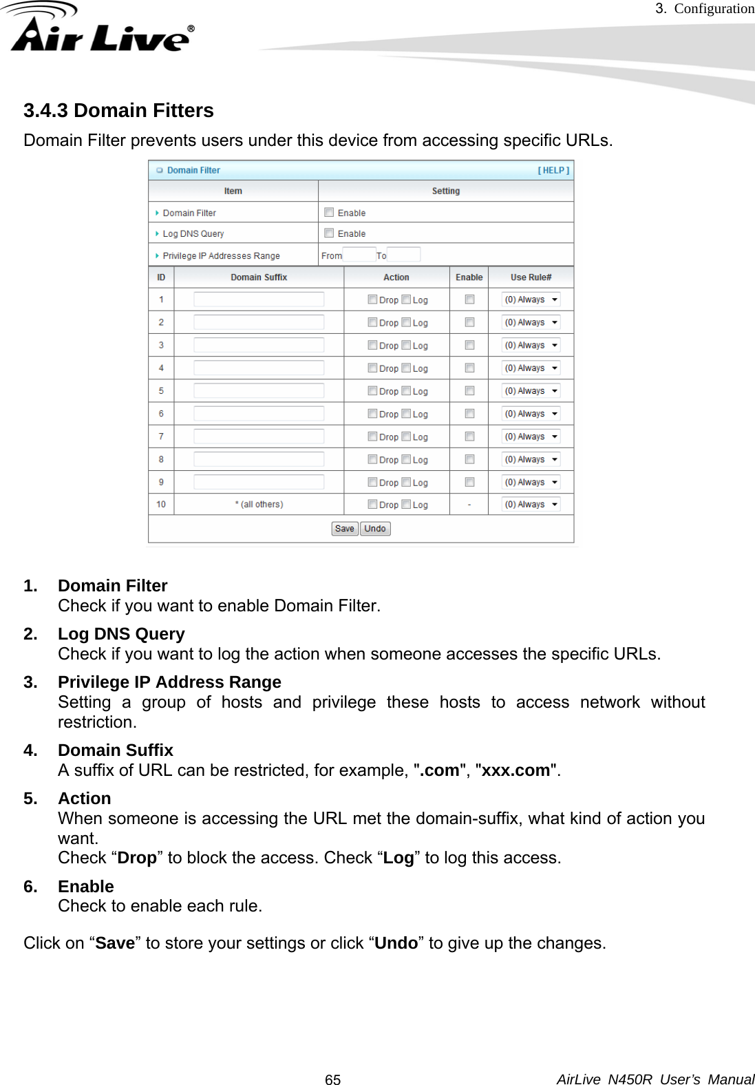 3.  Configuration     AirLive N450R User’s Manual  653.4.3 Domain Fitters   Domain Filter prevents users under this device from accessing specific URLs.    1. Domain Filter Check if you want to enable Domain Filter.   2. Log DNS Query Check if you want to log the action when someone accesses the specific URLs.   3.  Privilege IP Address Range Setting a group of hosts and privilege these hosts to access network without restriction.  4. Domain Suffix A suffix of URL can be restricted, for example, &quot;.com&quot;, &quot;xxx.com&quot;.   5. Action When someone is accessing the URL met the domain-suffix, what kind of action you want. Check “Drop” to block the access. Check “Log” to log this access. 6. Enable Check to enable each rule.   Click on “Save” to store your settings or click “Undo” to give up the changes.    