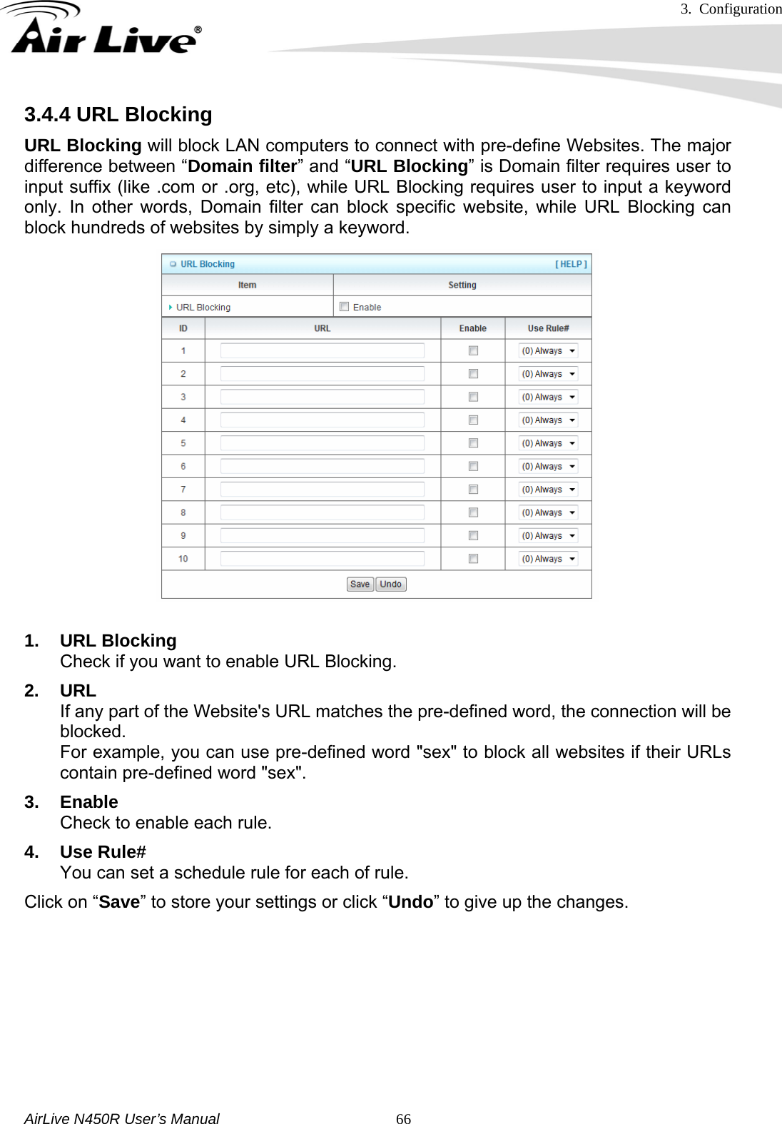 3. Configuration     AirLive N450R User’s Manual   663.4.4 URL Blocking URL Blocking will block LAN computers to connect with pre-define Websites. The major difference between “Domain filter” and “URL Blocking” is Domain filter requires user to input suffix (like .com or .org, etc), while URL Blocking requires user to input a keyword only. In other words, Domain filter can block specific website, while URL Blocking can block hundreds of websites by simply a keyword.  1. URL Blocking Check if you want to enable URL Blocking.   2. URL If any part of the Website&apos;s URL matches the pre-defined word, the connection will be blocked. For example, you can use pre-defined word &quot;sex&quot; to block all websites if their URLs contain pre-defined word &quot;sex&quot;.   3. Enable Check to enable each rule. 4. Use Rule# You can set a schedule rule for each of rule. Click on “Save” to store your settings or click “Undo” to give up the changes.      