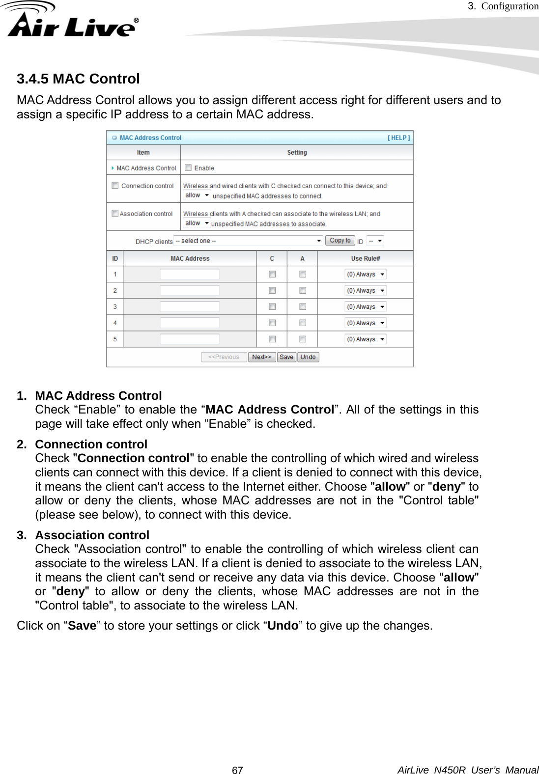 3.  Configuration     AirLive N450R User’s Manual  673.4.5 MAC Control MAC Address Control allows you to assign different access right for different users and to assign a specific IP address to a certain MAC address. 1. MAC Address Control Check “Enable” to enable the “MAC Address Control”. All of the settings in this page will take effect only when “Enable” is checked. 2. Connection control Check &quot;Connection control&quot; to enable the controlling of which wired and wireless clients can connect with this device. If a client is denied to connect with this device, it means the client can&apos;t access to the Internet either. Choose &quot;allow&quot; or &quot;deny&quot; to allow or deny the clients, whose MAC addresses are not in the &quot;Control table&quot; (please see below), to connect with this device. 3. Association control Check &quot;Association control&quot; to enable the controlling of which wireless client can associate to the wireless LAN. If a client is denied to associate to the wireless LAN, it means the client can&apos;t send or receive any data via this device. Choose &quot;allow&quot; or &quot;deny&quot; to allow or deny the clients, whose MAC addresses are not in the &quot;Control table&quot;, to associate to the wireless LAN. Click on “Save” to store your settings or click “Undo” to give up the changes.       