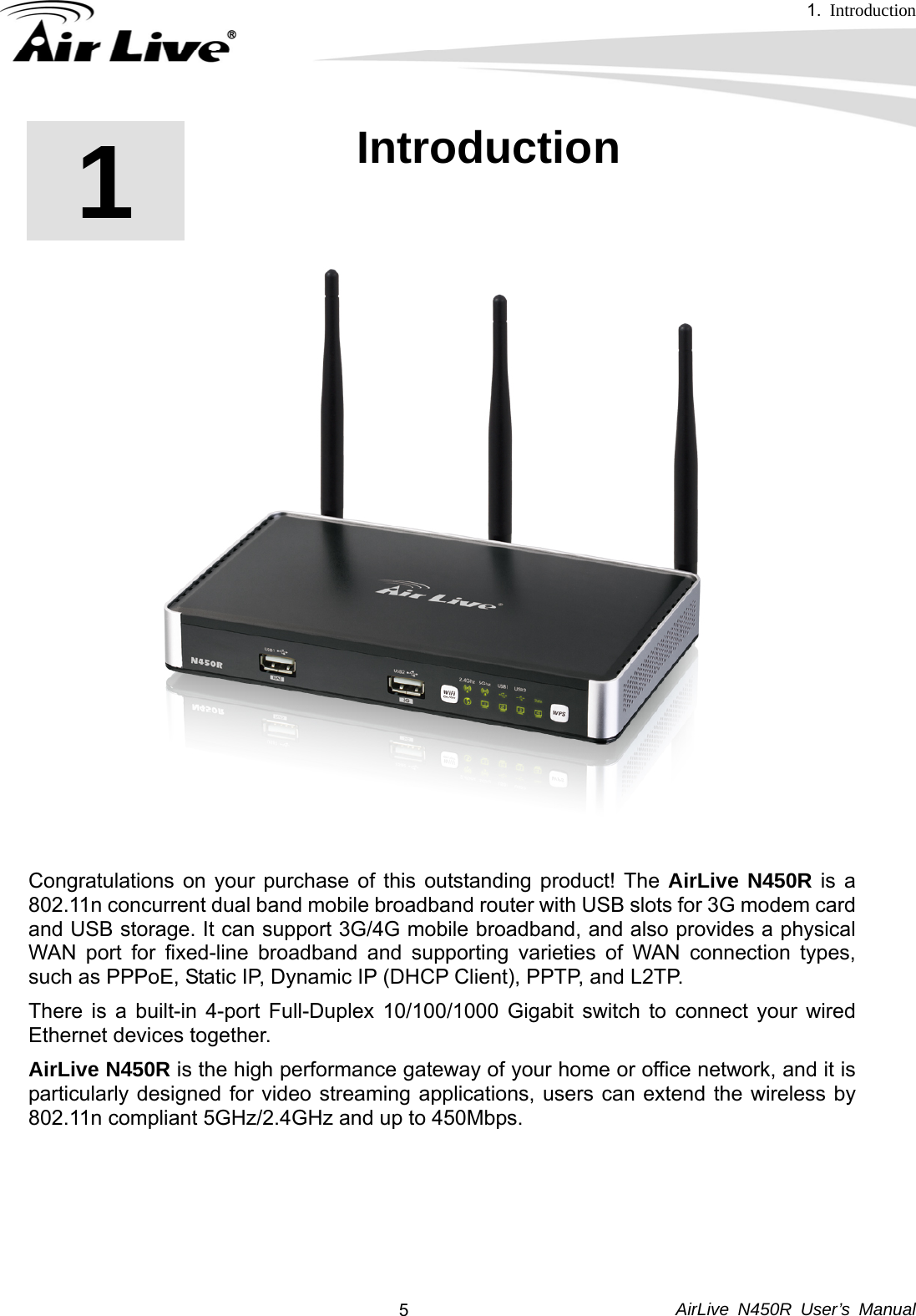 1.  Introduction     AirLive N450R User’s Manual  51  1. Introduction    Congratulations on your purchase of this outstanding product! The AirLive N450R is a 802.11n concurrent dual band mobile broadband router with USB slots for 3G modem card and USB storage. It can support 3G/4G mobile broadband, and also provides a physical WAN port for fixed-line broadband and supporting varieties of WAN connection types, such as PPPoE, Static IP, Dynamic IP (DHCP Client), PPTP, and L2TP.   There is a built-in 4-port Full-Duplex 10/100/1000 Gigabit switch to connect your wired Ethernet devices together.   AirLive N450R is the high performance gateway of your home or office network, and it is particularly designed for video streaming applications, users can extend the wireless by 802.11n compliant 5GHz/2.4GHz and up to 450Mbps.        