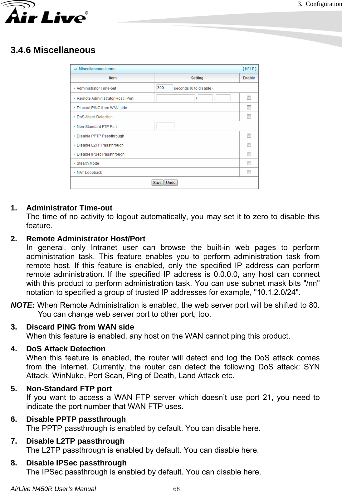 3. Configuration     AirLive N450R User’s Manual   683.4.6 Miscellaneous  1. Administrator Time-out The time of no activity to logout automatically, you may set it to zero to disable this feature. 2.  Remote Administrator Host/Port In general, only Intranet user can browse the built-in web pages to perform administration task. This feature enables you to perform administration task from remote host. If this feature is enabled, only the specified IP address can perform remote administration. If the specified IP address is 0.0.0.0, any host can connect with this product to perform administration task. You can use subnet mask bits &quot;/nn&quot; notation to specified a group of trusted IP addresses for example, &quot;10.1.2.0/24&quot;.   NOTE: When Remote Administration is enabled, the web server port will be shifted to 80. You can change web server port to other port, too. 3. Discard PING from WAN side When this feature is enabled, any host on the WAN cannot ping this product. 4.  DoS Attack Detection When this feature is enabled, the router will detect and log the DoS attack comes from the Internet. Currently, the router can detect the following DoS attack: SYN Attack, WinNuke, Port Scan, Ping of Death, Land Attack etc.   5.  Non-Standard FTP port If you want to access a WAN FTP server which doesn’t use port 21, you need to indicate the port number that WAN FTP uses. 6.  Disable PPTP passthrough The PPTP passthrough is enabled by default. You can disable here. 7.  Disable L2TP passthrough The L2TP passthrough is enabled by default. You can disable here. 8.  Disable IPSec passthrough The IPSec passthrough is enabled by default. You can disable here. 