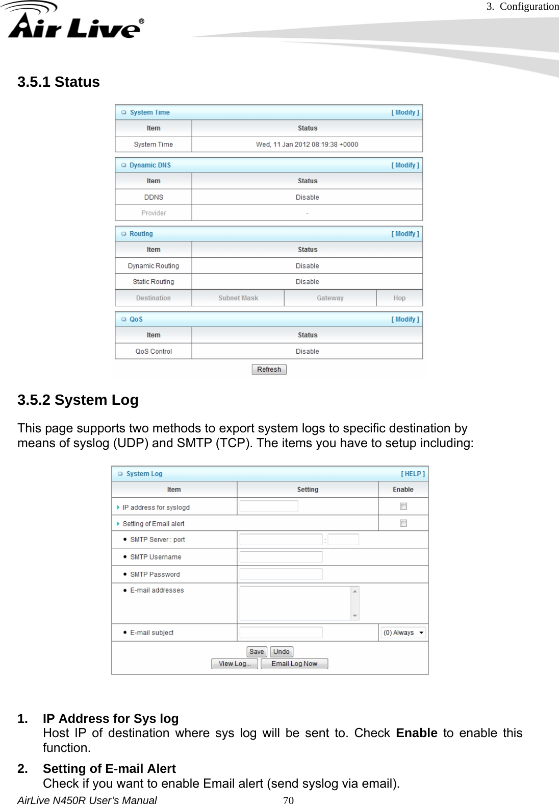 3. Configuration     AirLive N450R User’s Manual   703.5.1 Status 3.5.2 System Log This page supports two methods to export system logs to specific destination by means of syslog (UDP) and SMTP (TCP). The items you have to setup including:   1.  IP Address for Sys log Host IP of destination where sys log will be sent to. Check Enable to enable this function. 2.  Setting of E-mail Alert Check if you want to enable Email alert (send syslog via email). 