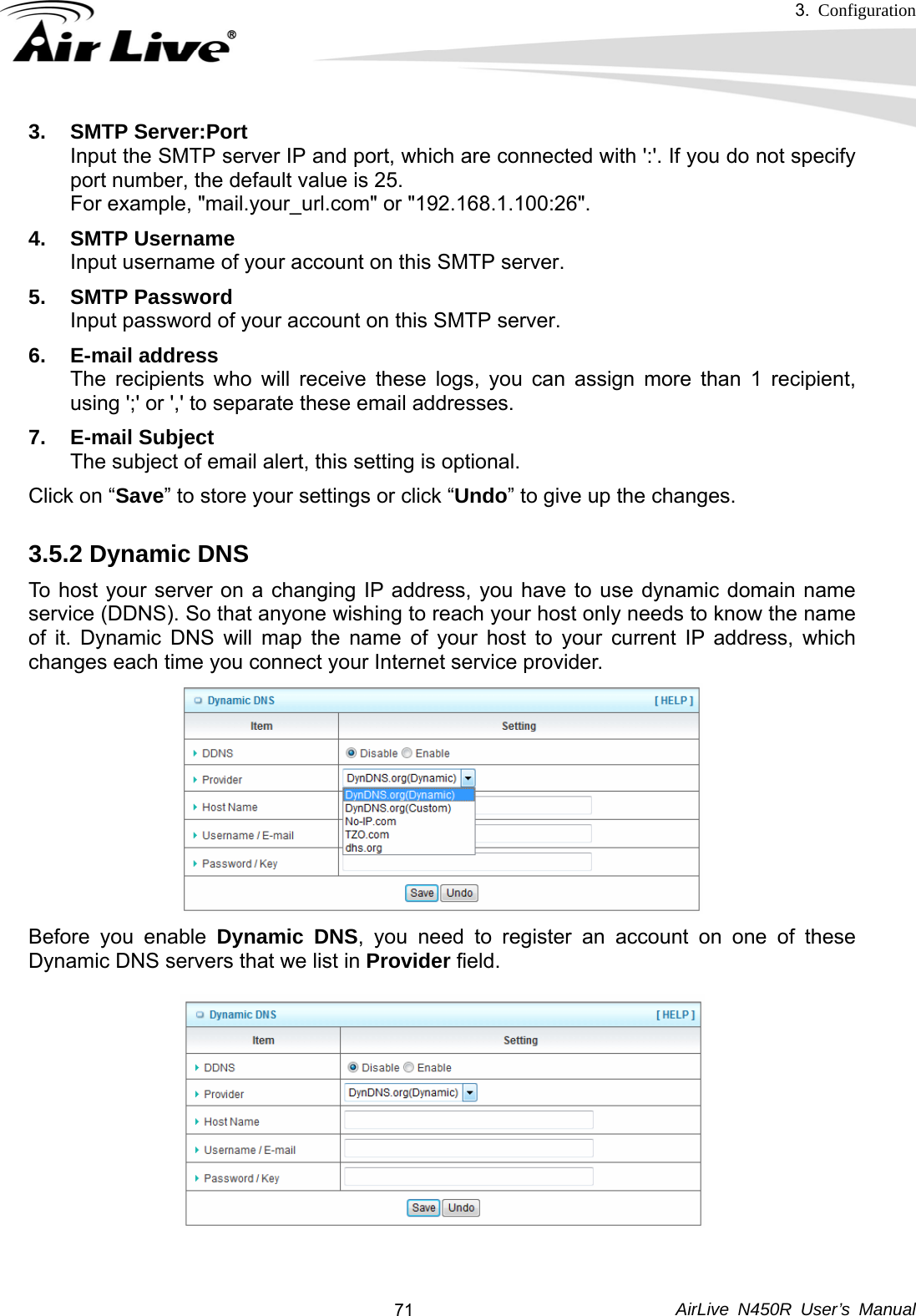 3.  Configuration     AirLive N450R User’s Manual  713. SMTP Server:Port Input the SMTP server IP and port, which are connected with &apos;:&apos;. If you do not specify port number, the default value is 25. For example, &quot;mail.your_url.com&quot; or &quot;192.168.1.100:26&quot;. 4. SMTP Username Input username of your account on this SMTP server. 5. SMTP Password Input password of your account on this SMTP server. 6. E-mail address The recipients who will receive these logs, you can assign more than 1 recipient, using &apos;;&apos; or &apos;,&apos; to separate these email addresses. 7. E-mail Subject The subject of email alert, this setting is optional. Click on “Save” to store your settings or click “Undo” to give up the changes. 3.5.2 Dynamic DNS To host your server on a changing IP address, you have to use dynamic domain name service (DDNS). So that anyone wishing to reach your host only needs to know the name of it. Dynamic DNS will map the name of your host to your current IP address, which changes each time you connect your Internet service provider.   Before you enable Dynamic DNS, you need to register an account on one of these Dynamic DNS servers that we list in Provider field.    