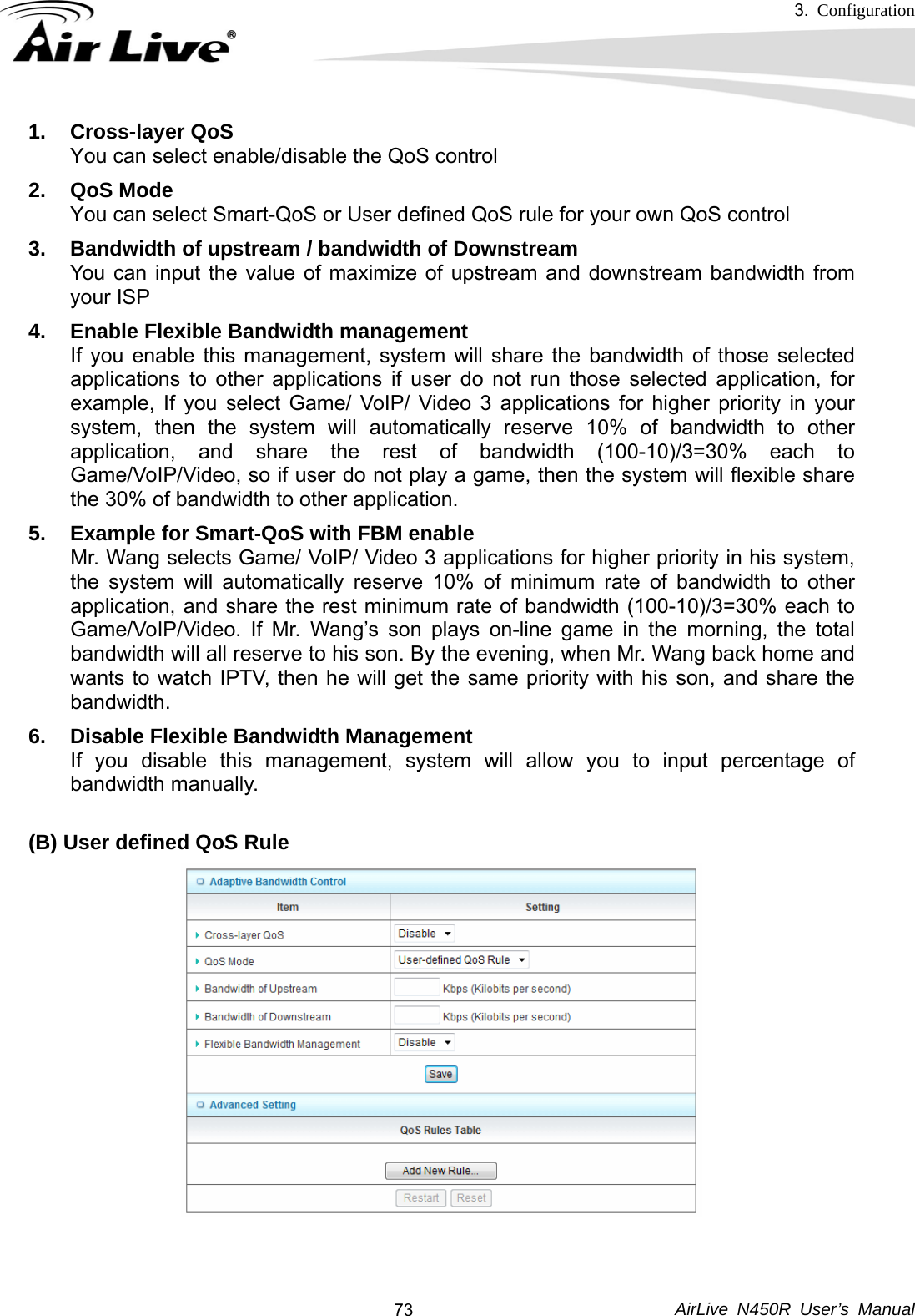 3.  Configuration     AirLive N450R User’s Manual  731. Cross-layer QoS You can select enable/disable the QoS control 2. QoS Mode  You can select Smart-QoS or User defined QoS rule for your own QoS control 3.  Bandwidth of upstream / bandwidth of Downstream You can input the value of maximize of upstream and downstream bandwidth from your ISP 4.  Enable Flexible Bandwidth management If you enable this management, system will share the bandwidth of those selected applications to other applications if user do not run those selected application, for example, If you select Game/ VoIP/ Video 3 applications for higher priority in your system, then the system will automatically reserve 10% of bandwidth to other application, and share the rest of bandwidth (100-10)/3=30% each to Game/VoIP/Video, so if user do not play a game, then the system will flexible share the 30% of bandwidth to other application. 5.  Example for Smart-QoS with FBM enable Mr. Wang selects Game/ VoIP/ Video 3 applications for higher priority in his system, the system will automatically reserve 10% of minimum rate of bandwidth to other application, and share the rest minimum rate of bandwidth (100-10)/3=30% each to Game/VoIP/Video. If Mr. Wang’s son plays on-line game in the morning, the total bandwidth will all reserve to his son. By the evening, when Mr. Wang back home and wants to watch IPTV, then he will get the same priority with his son, and share the bandwidth.   6.  Disable Flexible Bandwidth Management If you disable this management, system will allow you to input percentage of bandwidth manually.  (B) User defined QoS Rule    