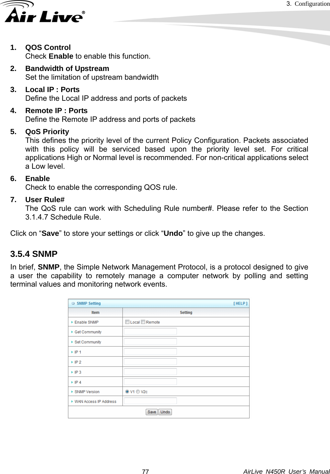 3.  Configuration     AirLive N450R User’s Manual  771. QOS Control Check Enable to enable this function. 2.  Bandwidth of Upstream Set the limitation of upstream bandwidth 3.  Local IP : Ports Define the Local IP address and ports of packets 4.  Remote IP : Ports Define the Remote IP address and ports of packets 5. QoS Priority This defines the priority level of the current Policy Configuration. Packets associated with this policy will be serviced based upon the priority level set. For critical applications High or Normal level is recommended. For non-critical applications select a Low level. 6. Enable Check to enable the corresponding QOS rule. 7. User Rule# The QoS rule can work with Scheduling Rule number#. Please refer to the Section 3.1.4.7 Schedule Rule. Click on “Save” to store your settings or click “Undo” to give up the changes. 3.5.4 SNMP   In brief, SNMP, the Simple Network Management Protocol, is a protocol designed to give a user the capability to remotely manage a computer network by polling and setting terminal values and monitoring network events.      