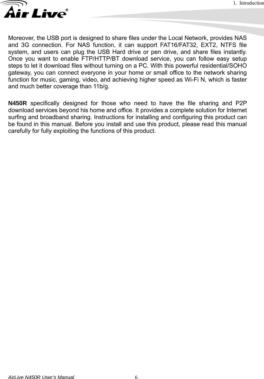 1. Introduction     AirLive N450R User’s Manual   6Moreover, the USB port is designed to share files under the Local Network, provides NAS and 3G connection. For NAS function, it can support FAT16/FAT32, EXT2, NTFS file system, and users can plug the USB Hard drive or pen drive, and share files instantly. Once you want to enable FTP/HTTP/BT download service, you can follow easy setup steps to let it download files without turning on a PC. With this powerful residential/SOHO gateway, you can connect everyone in your home or small office to the network sharing function for music, gaming, video, and achieving higher speed as Wi-Fi N, which is faster and much better coverage than 11b/g.  N450R specifically designed for those who need to have the file sharing and P2P download services beyond his home and office. It provides a complete solution for Internet surfing and broadband sharing. Instructions for installing and configuring this product can be found in this manual. Before you install and use this product, please read this manual carefully for fully exploiting the functions of this product.        