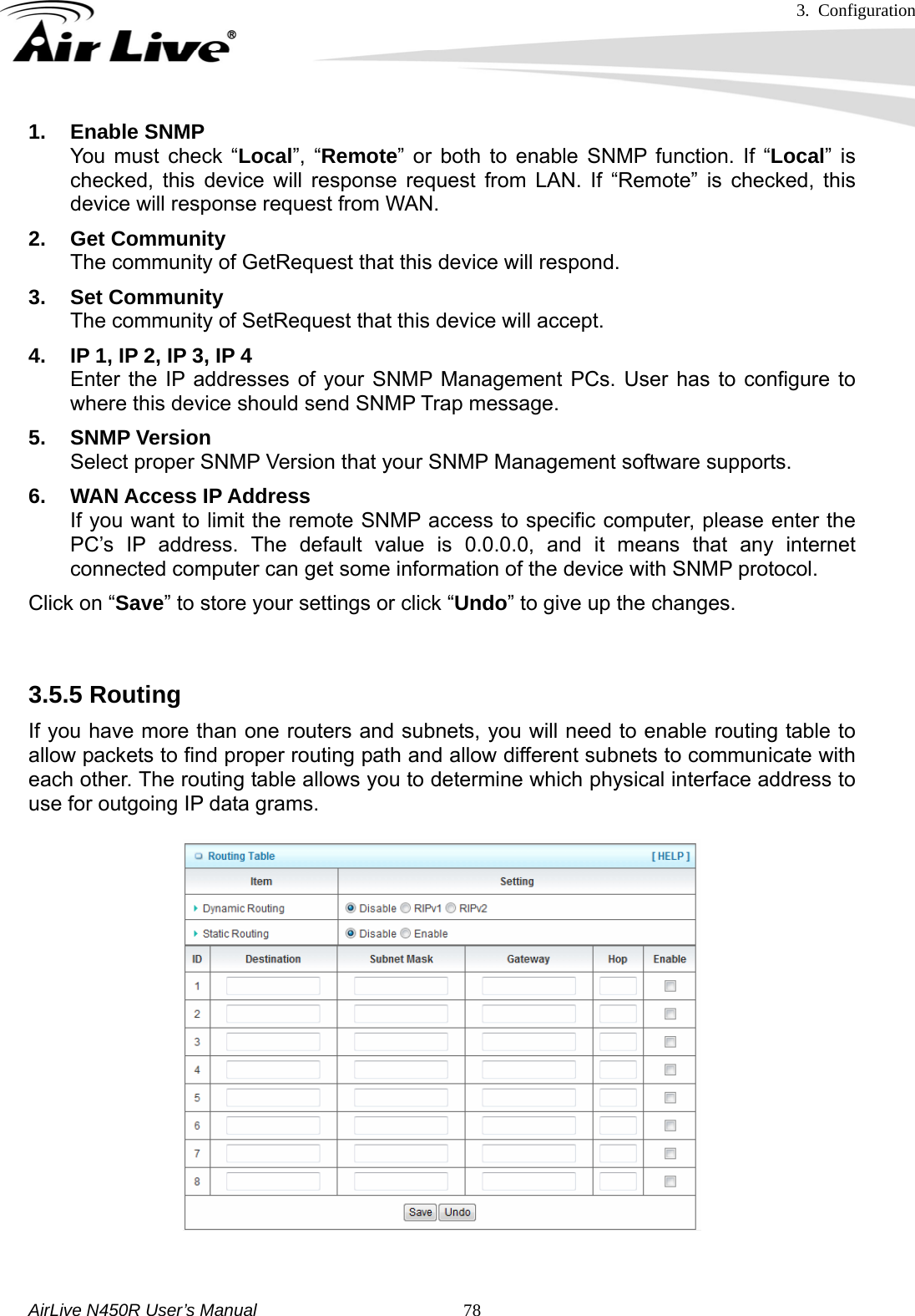 3. Configuration     AirLive N450R User’s Manual   781. Enable SNMP You must check “Local”, “Remote” or both to enable SNMP function. If “Local” is checked, this device will response request from LAN. If “Remote” is checked, this device will response request from WAN. 2. Get Community The community of GetRequest that this device will respond. 3. Set Community The community of SetRequest that this device will accept. 4.  IP 1, IP 2, IP 3, IP 4 Enter the IP addresses of your SNMP Management PCs. User has to configure to where this device should send SNMP Trap message. 5. SNMP Version Select proper SNMP Version that your SNMP Management software supports. 6.  WAN Access IP Address If you want to limit the remote SNMP access to specific computer, please enter the PC’s IP address. The default value is 0.0.0.0, and it means that any internet connected computer can get some information of the device with SNMP protocol. Click on “Save” to store your settings or click “Undo” to give up the changes.  3.5.5 Routing   If you have more than one routers and subnets, you will need to enable routing table to allow packets to find proper routing path and allow different subnets to communicate with each other. The routing table allows you to determine which physical interface address to use for outgoing IP data grams.    