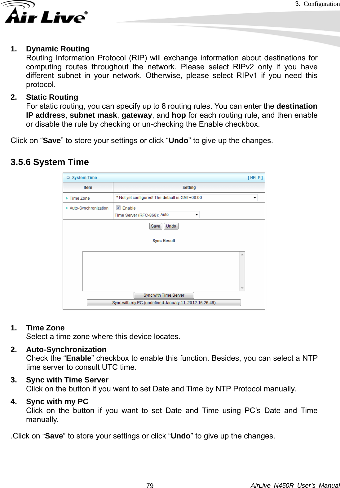 3.  Configuration     AirLive N450R User’s Manual  791. Dynamic Routing Routing Information Protocol (RIP) will exchange information about destinations for computing routes throughout the network. Please select RIPv2 only if you have different subnet in your network. Otherwise, please select RIPv1 if you need this protocol. 2. Static Routing For static routing, you can specify up to 8 routing rules. You can enter the destination IP address, subnet mask, gateway, and hop for each routing rule, and then enable or disable the rule by checking or un-checking the Enable checkbox. Click on “Save” to store your settings or click “Undo” to give up the changes. 3.5.6 System Time  1. Time Zone Select a time zone where this device locates. 2. Auto-Synchronization Check the “Enable” checkbox to enable this function. Besides, you can select a NTP time server to consult UTC time. 3.  Sync with Time Server Click on the button if you want to set Date and Time by NTP Protocol manually. 4.  Sync with my PC Click on the button if you want to set Date and Time using PC’s Date and Time manually. .Click on “Save” to store your settings or click “Undo” to give up the changes.  