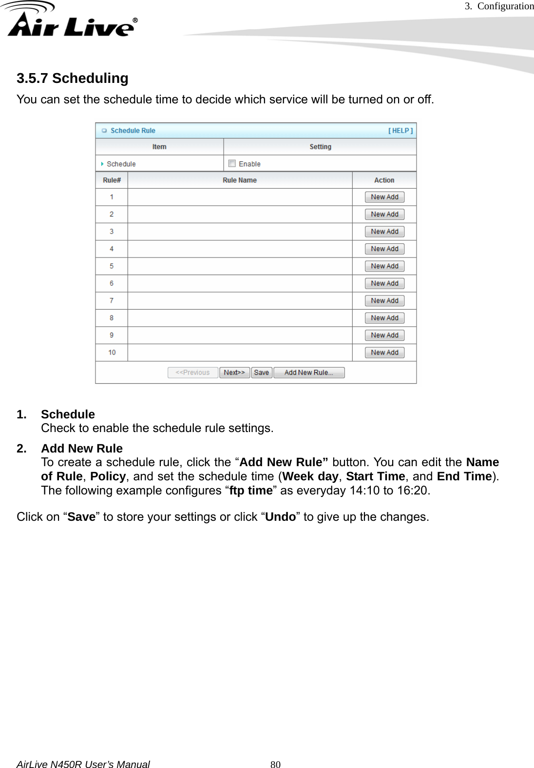 3. Configuration     AirLive N450R User’s Manual   803.5.7 Scheduling You can set the schedule time to decide which service will be turned on or off.    1. Schedule Check to enable the schedule rule settings.   2. Add New Rule To create a schedule rule, click the “Add New Rule” button. You can edit the Name of Rule, Policy, and set the schedule time (Week day, Start Time, and End Time). The following example configures “ftp time” as everyday 14:10 to 16:20. Click on “Save” to store your settings or click “Undo” to give up the changes.         