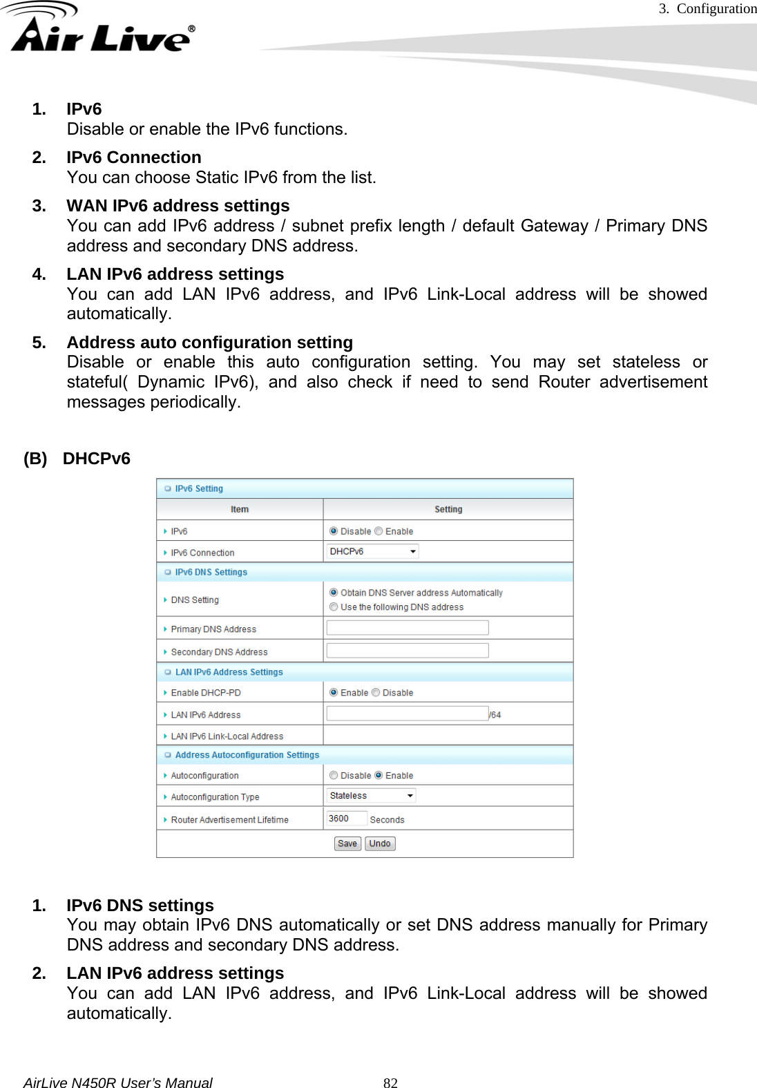 3. Configuration     AirLive N450R User’s Manual   821. IPv6 Disable or enable the IPv6 functions.   2. IPv6 Connection You can choose Static IPv6 from the list. 3.  WAN IPv6 address settings You can add IPv6 address / subnet prefix length / default Gateway / Primary DNS address and secondary DNS address. 4.  LAN IPv6 address settings You can add LAN IPv6 address, and IPv6 Link-Local address will be showed automatically. 5.  Address auto configuration setting Disable or enable this auto configuration setting. You may set stateless or stateful( Dynamic IPv6), and also check if need to send Router advertisement messages periodically.  (B) DHCPv6  1. IPv6 DNS settings You may obtain IPv6 DNS automatically or set DNS address manually for Primary DNS address and secondary DNS address. 2.  LAN IPv6 address settings You can add LAN IPv6 address, and IPv6 Link-Local address will be showed automatically.  