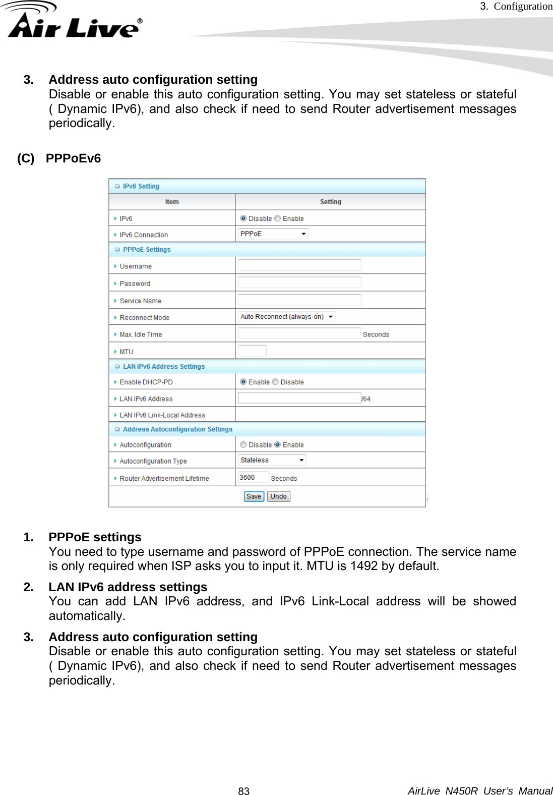 3.  Configuration     AirLive N450R User’s Manual  833.  Address auto configuration setting Disable or enable this auto configuration setting. You may set stateless or stateful ( Dynamic IPv6), and also check if need to send Router advertisement messages periodically.  (C) PPPoEv6  1. PPPoE settings You need to type username and password of PPPoE connection. The service name is only required when ISP asks you to input it. MTU is 1492 by default.   2.  LAN IPv6 address settings You can add LAN IPv6 address, and IPv6 Link-Local address will be showed automatically. 3.  Address auto configuration setting Disable or enable this auto configuration setting. You may set stateless or stateful ( Dynamic IPv6), and also check if need to send Router advertisement messages periodically.     