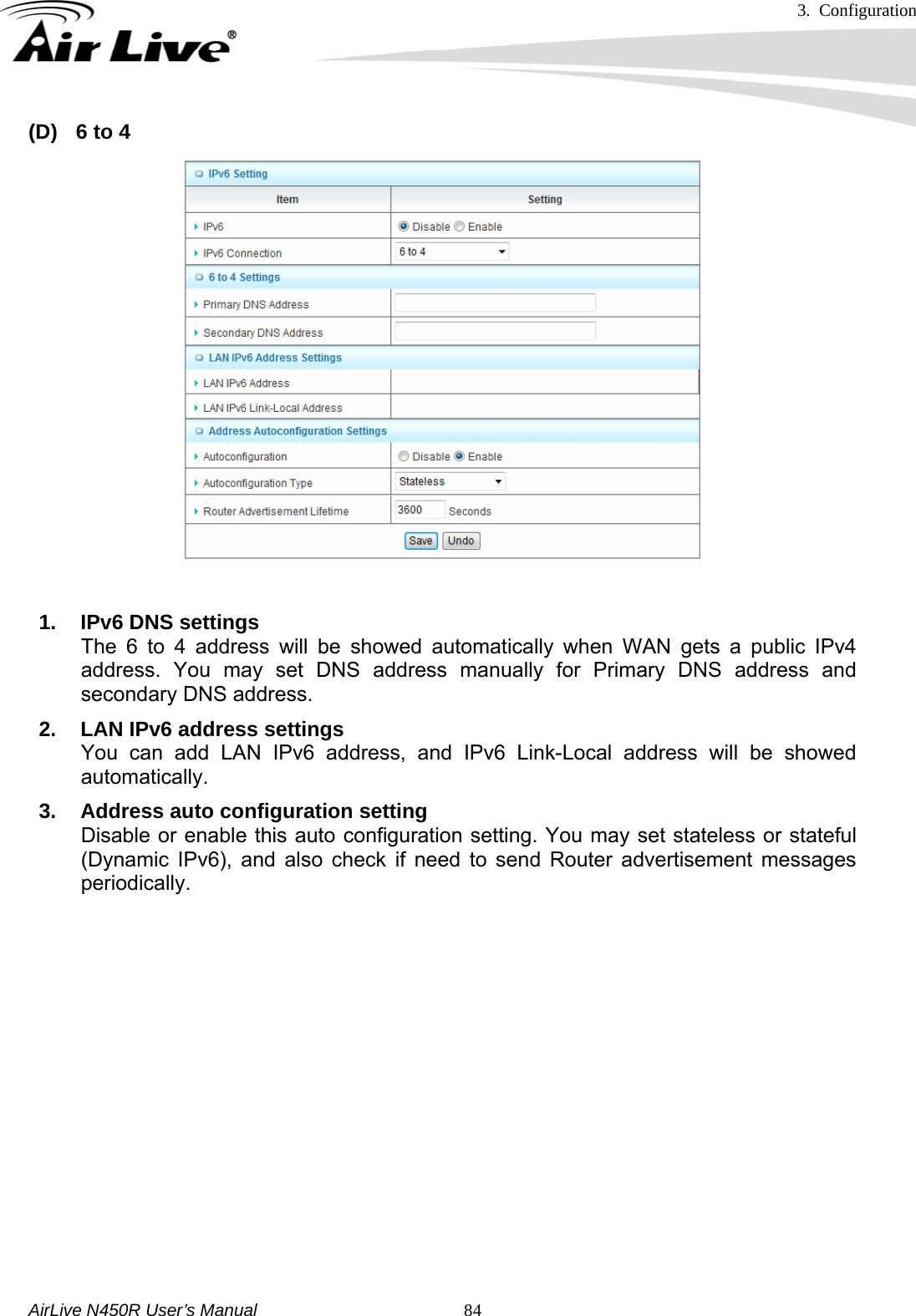 3. Configuration     AirLive N450R User’s Manual   84(D)  6 to 4  1. IPv6 DNS settings The 6 to 4 address will be showed automatically when WAN gets a public IPv4 address. You may set DNS address manually for Primary DNS address and secondary DNS address. 2.  LAN IPv6 address settings You can add LAN IPv6 address, and IPv6 Link-Local address will be showed automatically. 3.  Address auto configuration setting Disable or enable this auto configuration setting. You may set stateless or stateful (Dynamic IPv6), and also check if need to send Router advertisement messages periodically.            