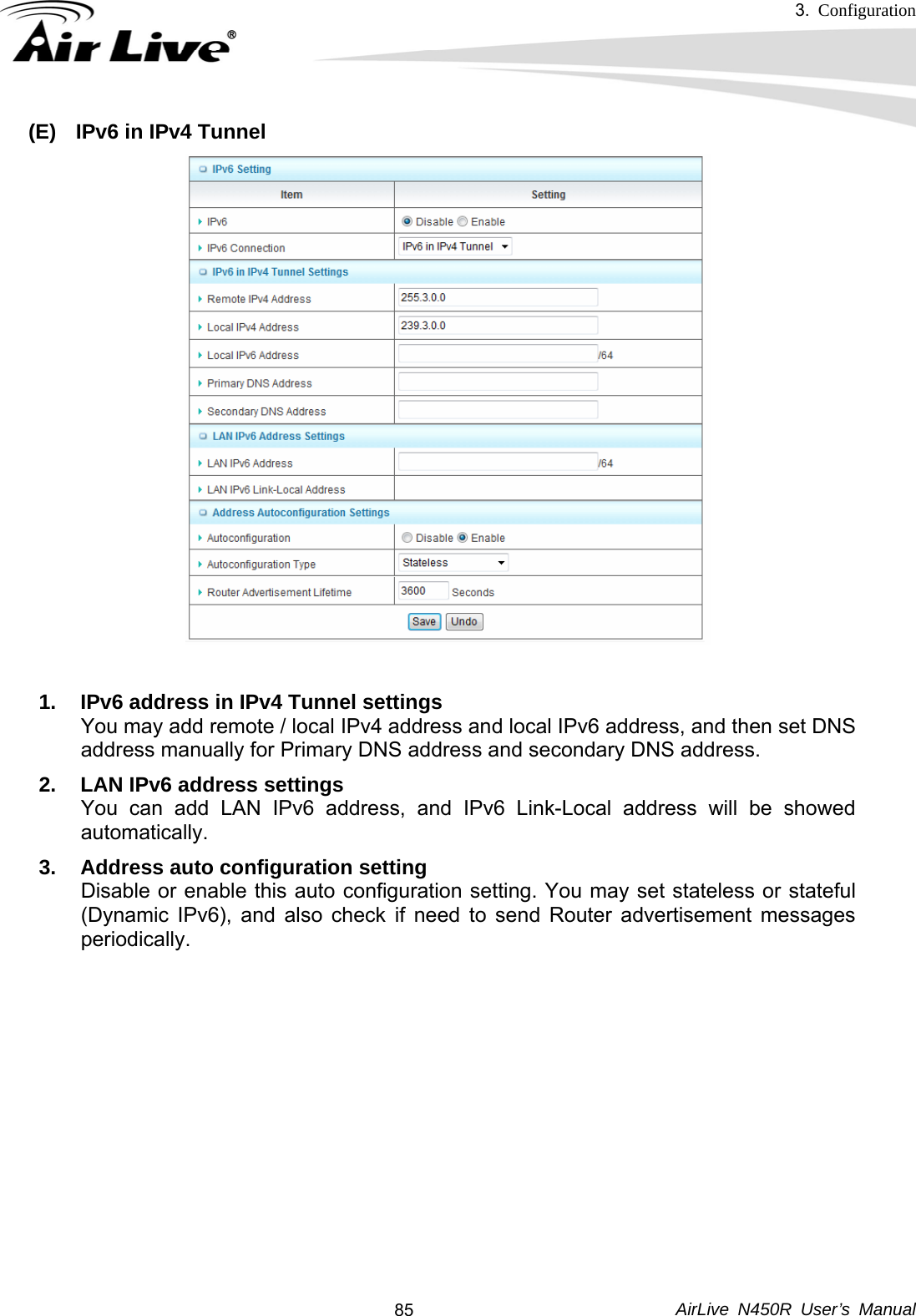 3.  Configuration     AirLive N450R User’s Manual  85(E)  IPv6 in IPv4 Tunnel  1.  IPv6 address in IPv4 Tunnel settings You may add remote / local IPv4 address and local IPv6 address, and then set DNS address manually for Primary DNS address and secondary DNS address. 2.  LAN IPv6 address settings You can add LAN IPv6 address, and IPv6 Link-Local address will be showed automatically. 3.  Address auto configuration setting Disable or enable this auto configuration setting. You may set stateless or stateful (Dynamic IPv6), and also check if need to send Router advertisement messages periodically.           