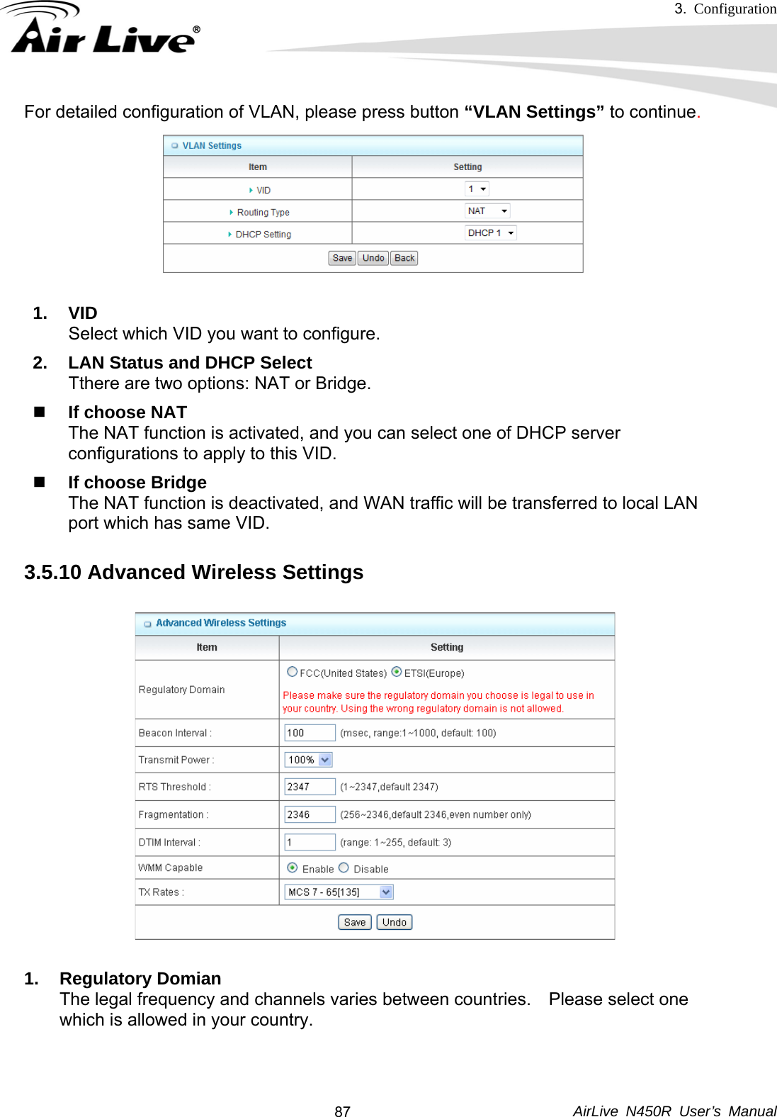 3.  Configuration     AirLive N450R User’s Manual  87For detailed configuration of VLAN, please press button “VLAN Settings” to continue.  1. VID Select which VID you want to configure. 2.  LAN Status and DHCP Select Tthere are two options: NAT or Bridge.  If choose NAT The NAT function is activated, and you can select one of DHCP server configurations to apply to this VID.  If choose Bridge The NAT function is deactivated, and WAN traffic will be transferred to local LAN port which has same VID. 3.5.10 Advanced Wireless Settings    1. Regulatory Domian The legal frequency and channels varies between countries.    Please select one which is allowed in your country.    