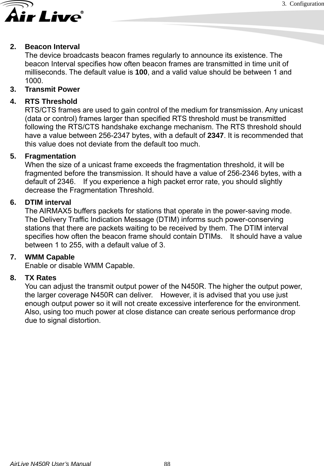 3. Configuration     AirLive N450R User’s Manual   882. Beacon Interval The device broadcasts beacon frames regularly to announce its existence. The beacon Interval specifies how often beacon frames are transmitted in time unit of milliseconds. The default value is 100, and a valid value should be between 1 and 1000. 3. Transmit Power 4. RTS Threshold RTS/CTS frames are used to gain control of the medium for transmission. Any unicast (data or control) frames larger than specified RTS threshold must be transmitted following the RTS/CTS handshake exchange mechanism. The RTS threshold should have a value between 256-2347 bytes, with a default of 2347. It is recommended that this value does not deviate from the default too much. 5. Fragmentation When the size of a unicast frame exceeds the fragmentation threshold, it will be fragmented before the transmission. It should have a value of 256-2346 bytes, with a default of 2346.    If you experience a high packet error rate, you should slightly decrease the Fragmentation Threshold. 6. DTIM interval The AIRMAX5 buffers packets for stations that operate in the power-saving mode. The Delivery Traffic Indication Message (DTIM) informs such power-conserving stations that there are packets waiting to be received by them. The DTIM interval specifies how often the beacon frame should contain DTIMs.    It should have a value between 1 to 255, with a default value of 3. 7. WMM Capable Enable or disable WMM Capable. 8. TX Rates You can adjust the transmit output power of the N450R. The higher the output power, the larger coverage N450R can deliver.    However, it is advised that you use just enough output power so it will not create excessive interference for the environment.   Also, using too much power at close distance can create serious performance drop due to signal distortion.                