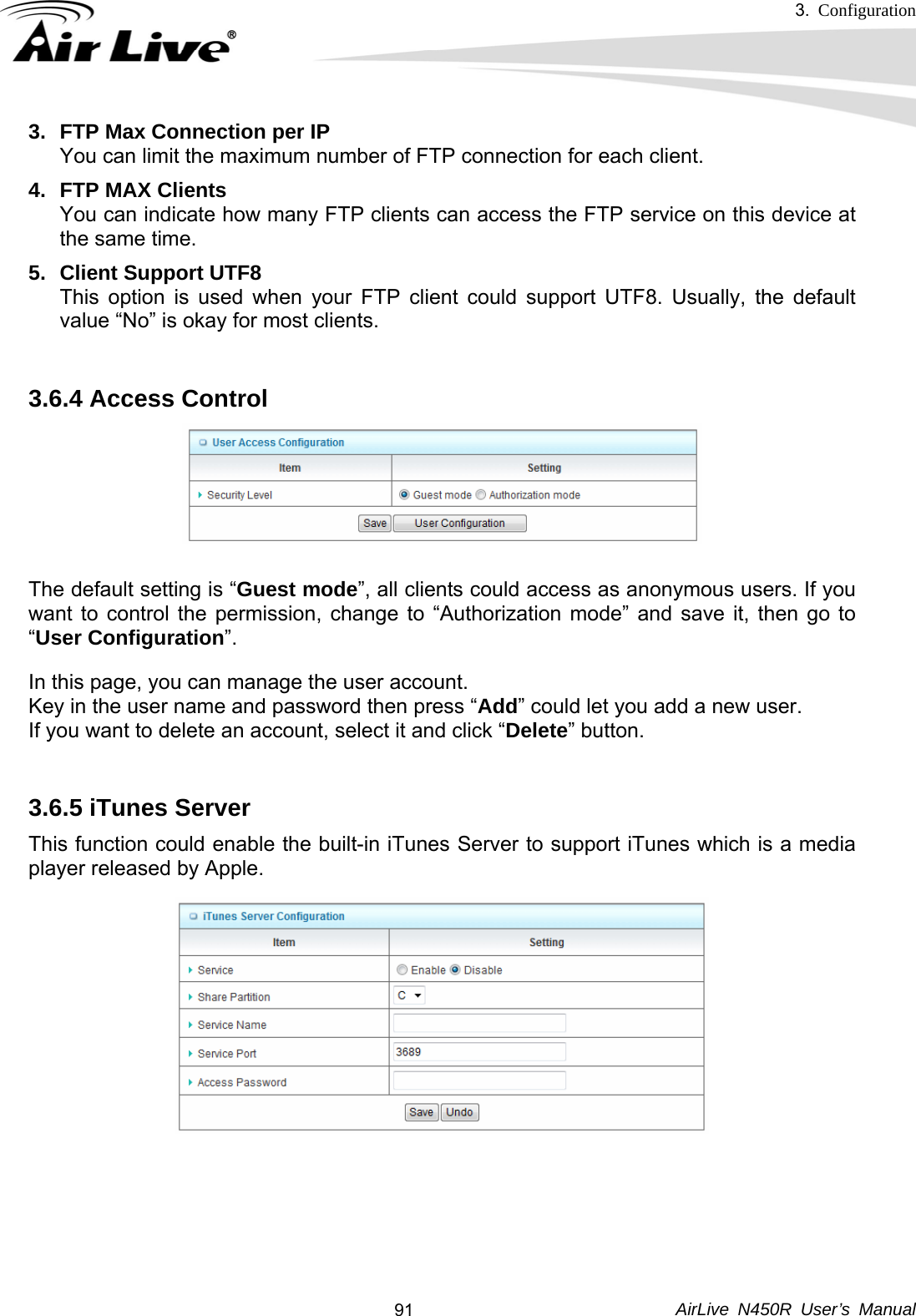 3.  Configuration     AirLive N450R User’s Manual  913.  FTP Max Connection per IP You can limit the maximum number of FTP connection for each client. 4.  FTP MAX Clients You can indicate how many FTP clients can access the FTP service on this device at the same time.   5.  Client Support UTF8 This option is used when your FTP client could support UTF8. Usually, the default value “No” is okay for most clients.  3.6.4 Access Control    The default setting is “Guest mode”, all clients could access as anonymous users. If you want to control the permission, change to “Authorization mode” and save it, then go to “User Configuration”. In this page, you can manage the user account.   Key in the user name and password then press “Add” could let you add a new user. If you want to delete an account, select it and click “Delete” button.  3.6.5 iTunes Server   This function could enable the built-in iTunes Server to support iTunes which is a media player released by Apple.     