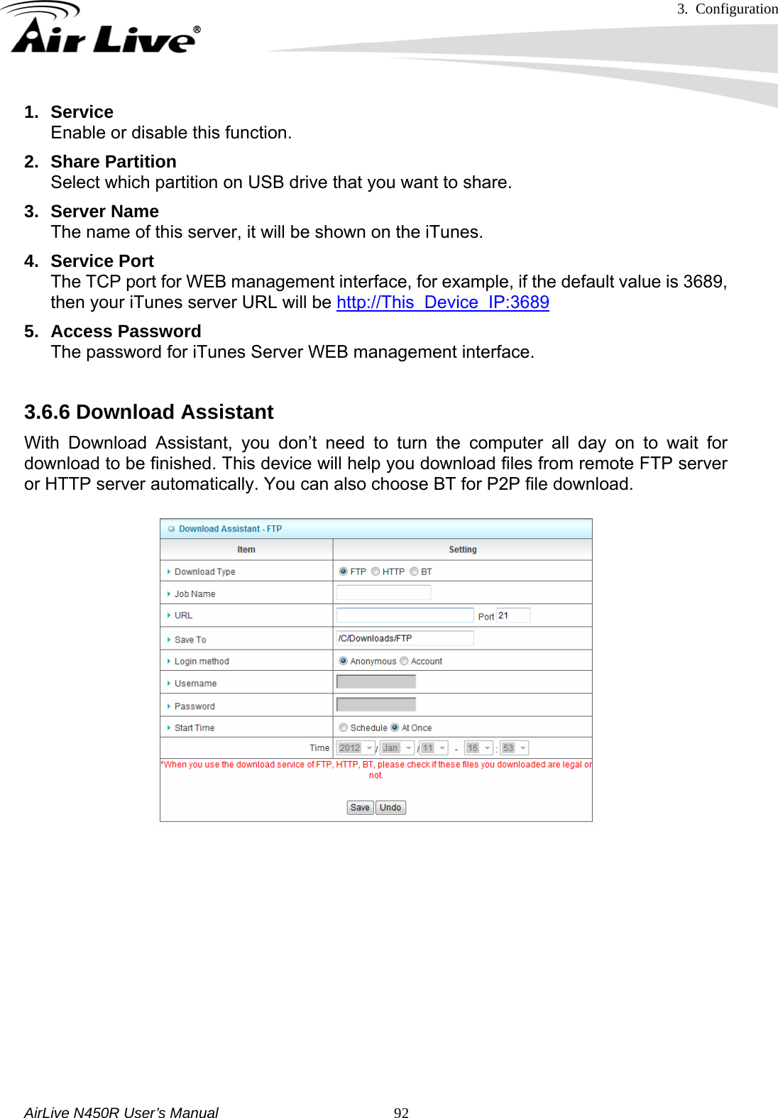 3. Configuration     AirLive N450R User’s Manual   921. Service Enable or disable this function. 2. Share Partition Select which partition on USB drive that you want to share. 3. Server Name The name of this server, it will be shown on the iTunes. 4. Service Port The TCP port for WEB management interface, for example, if the default value is 3689, then your iTunes server URL will be http://This_Device_IP:3689 5. Access Password The password for iTunes Server WEB management interface.  3.6.6 Download Assistant     With Download Assistant, you don’t need to turn the computer all day on to wait for download to be finished. This device will help you download files from remote FTP server or HTTP server automatically. You can also choose BT for P2P file download.           