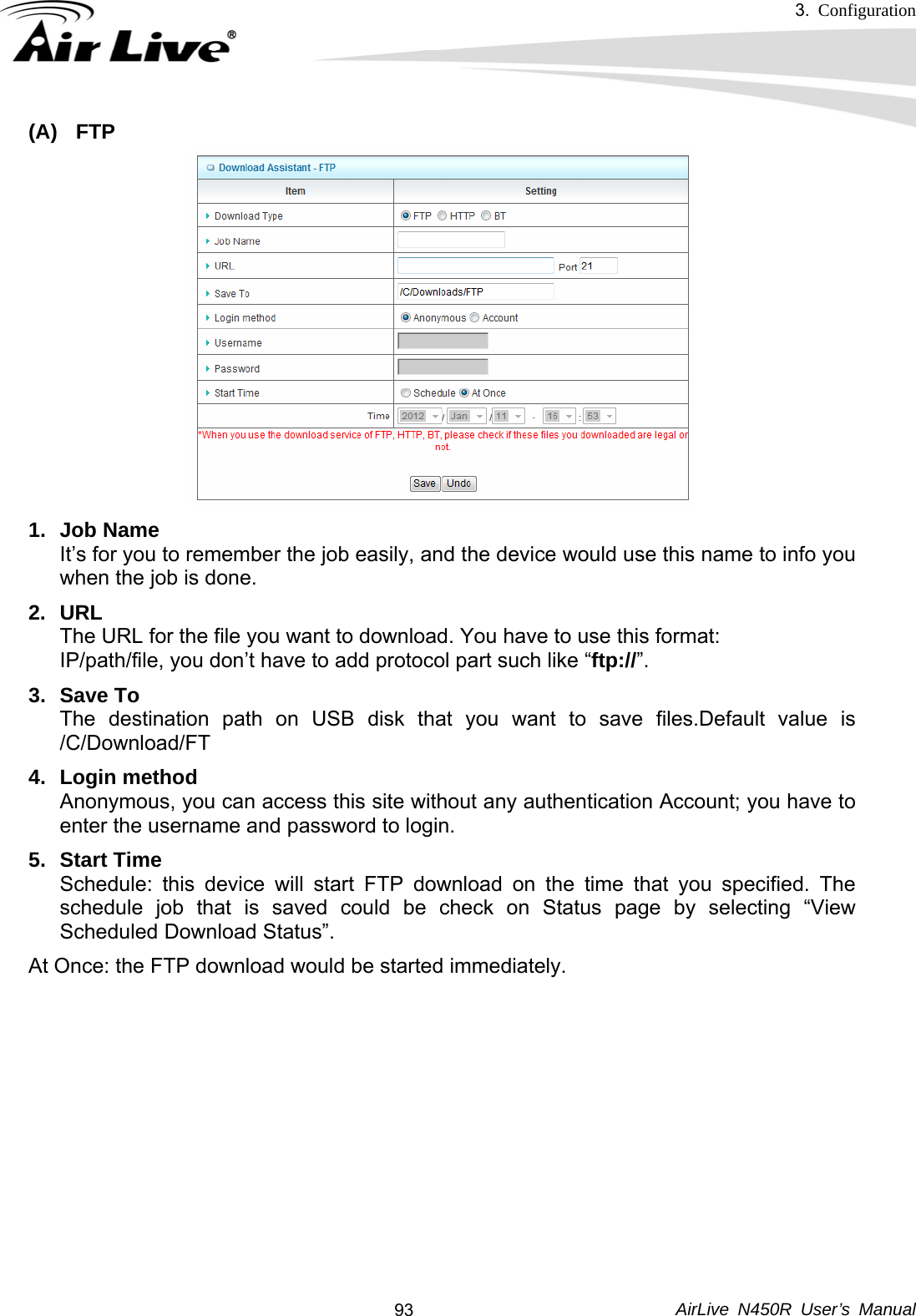 3.  Configuration     AirLive N450R User’s Manual  93(A) FTP 1. Job Name It’s for you to remember the job easily, and the device would use this name to info you when the job is done. 2. URL The URL for the file you want to download. You have to use this format: IP/path/file, you don’t have to add protocol part such like “ftp://”. 3. Save To The destination path on USB disk that you want to save files.Default value is /C/Download/FT 4. Login method  Anonymous, you can access this site without any authentication Account; you have to enter the username and password to login. 5. Start Time  Schedule: this device will start FTP download on the time that you specified. The schedule job that is saved could be check on Status page by selecting “View Scheduled Download Status”. At Once: the FTP download would be started immediately.      