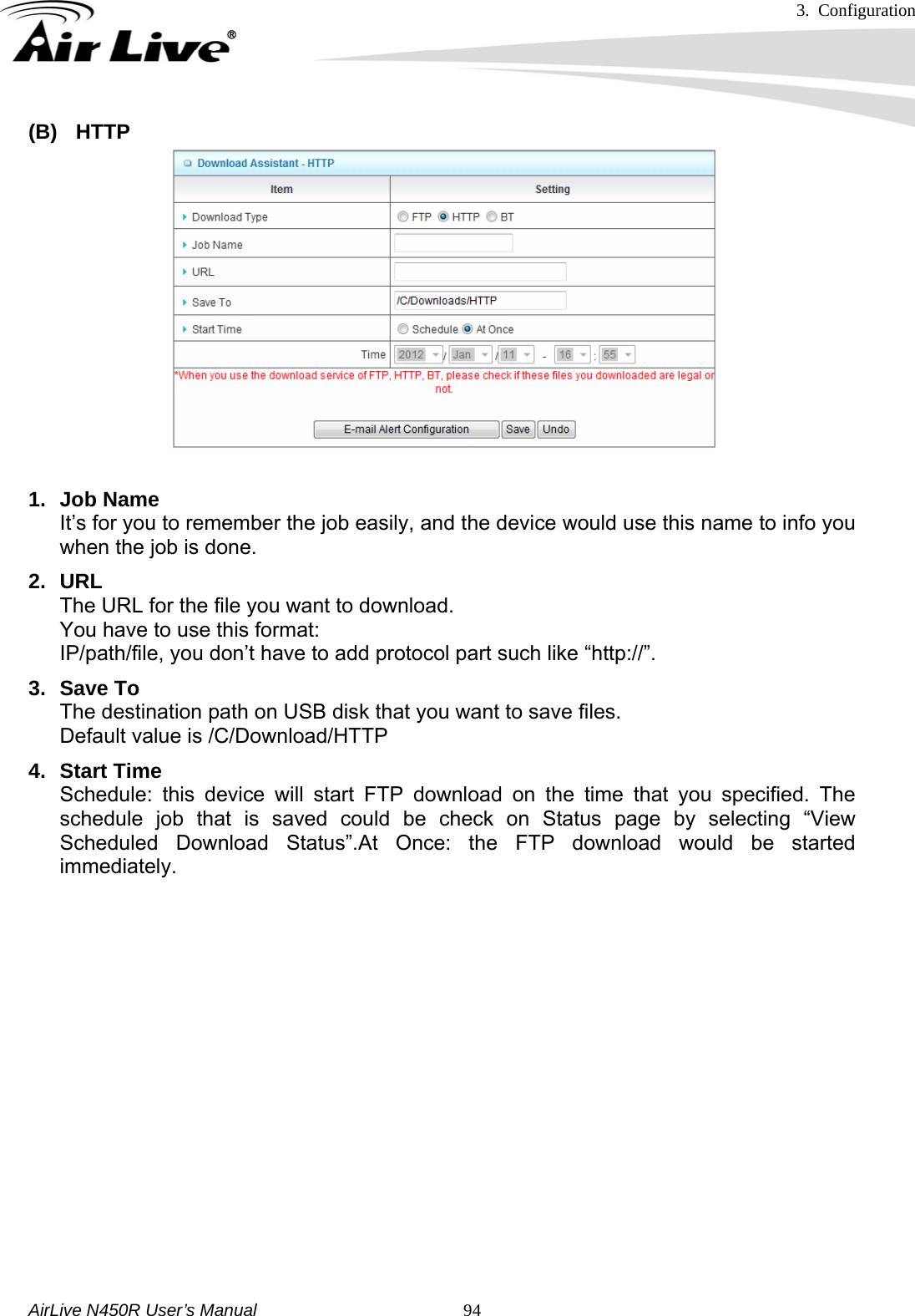 3. Configuration     AirLive N450R User’s Manual   94(B) HTTP  1. Job Name It’s for you to remember the job easily, and the device would use this name to info you when the job is done. 2. URL The URL for the file you want to download. You have to use this format: IP/path/file, you don’t have to add protocol part such like “http://”. 3. Save To The destination path on USB disk that you want to save files. Default value is /C/Download/HTTP 4. Start Time Schedule: this device will start FTP download on the time that you specified. The schedule job that is saved could be check on Status page by selecting “View Scheduled Download Status”.At Once: the FTP download would be started immediately.          