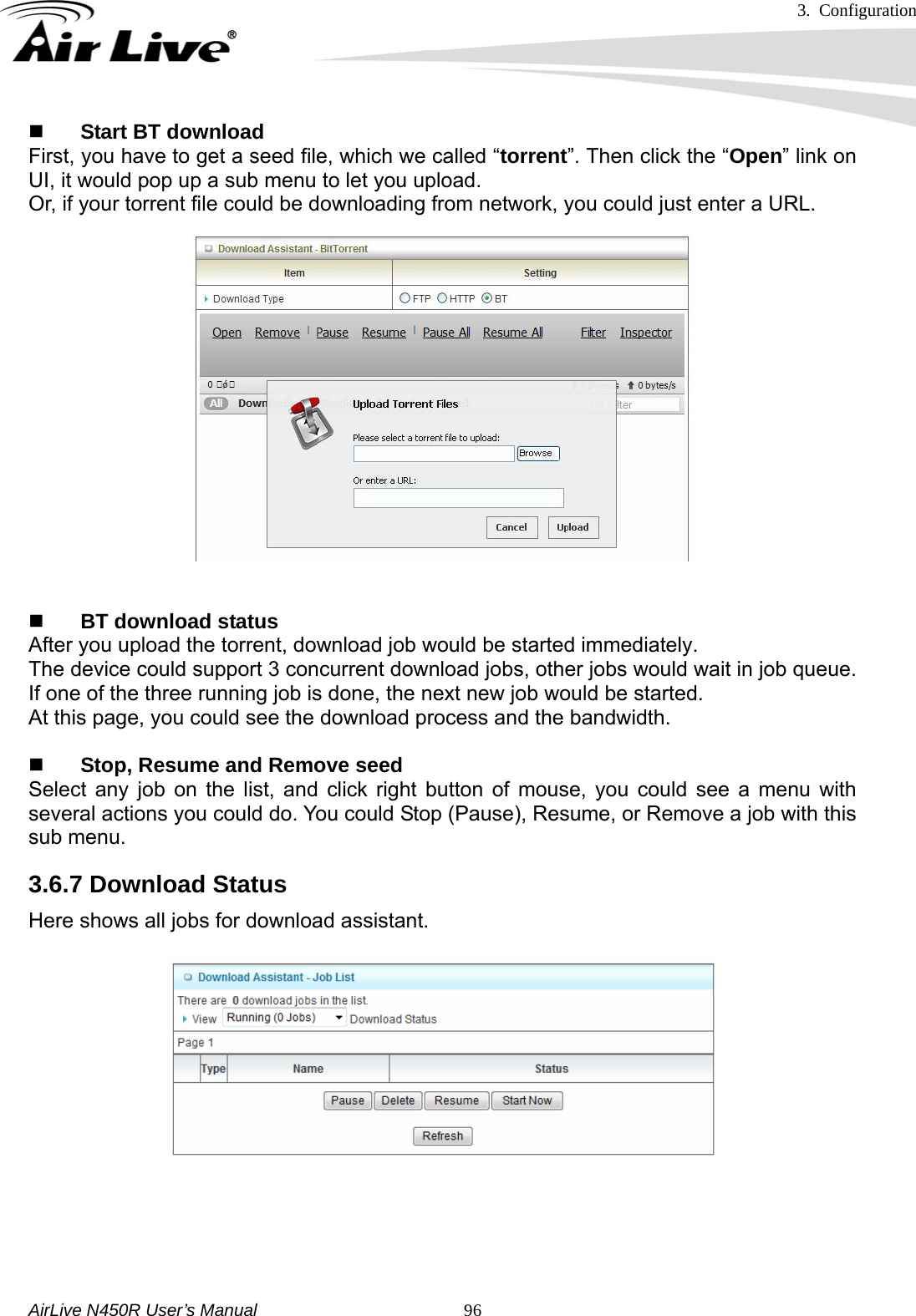 3. Configuration     AirLive N450R User’s Manual   96 Start BT download First, you have to get a seed file, which we called “torrent”. Then click the “Open” link on UI, it would pop up a sub menu to let you upload. Or, if your torrent file could be downloading from network, you could just enter a URL.    BT download status After you upload the torrent, download job would be started immediately. The device could support 3 concurrent download jobs, other jobs would wait in job queue. If one of the three running job is done, the next new job would be started. At this page, you could see the download process and the bandwidth.   Stop, Resume and Remove seed Select any job on the list, and click right button of mouse, you could see a menu with several actions you could do. You could Stop (Pause), Resume, or Remove a job with this sub menu. 3.6.7 Download Status     Here shows all jobs for download assistant.   