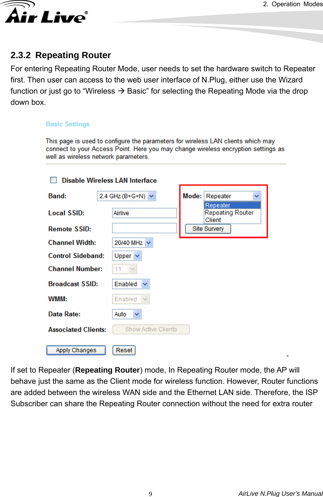 2. Operation Modes AirLive N.Plug User’s Manual  92.3.2 Repeating Router For entering Repeating Router Mode, user needs to set the hardware switch to Repeater first. Then user can access to the web user interface of N.Plug, either use the Wizard function or just go to “Wireless Æ Basic” for selecting the Repeating Mode via the drop down box.      If set to Repeater (Repeating Router) mode, In Repeating Router mode, the AP will behave just the same as the Client mode for wireless function. However, Router functions are added between the wireless WAN side and the Ethernet LAN side. Therefore, the ISP Subscriber can share the Repeating Router connection without the need for extra router  