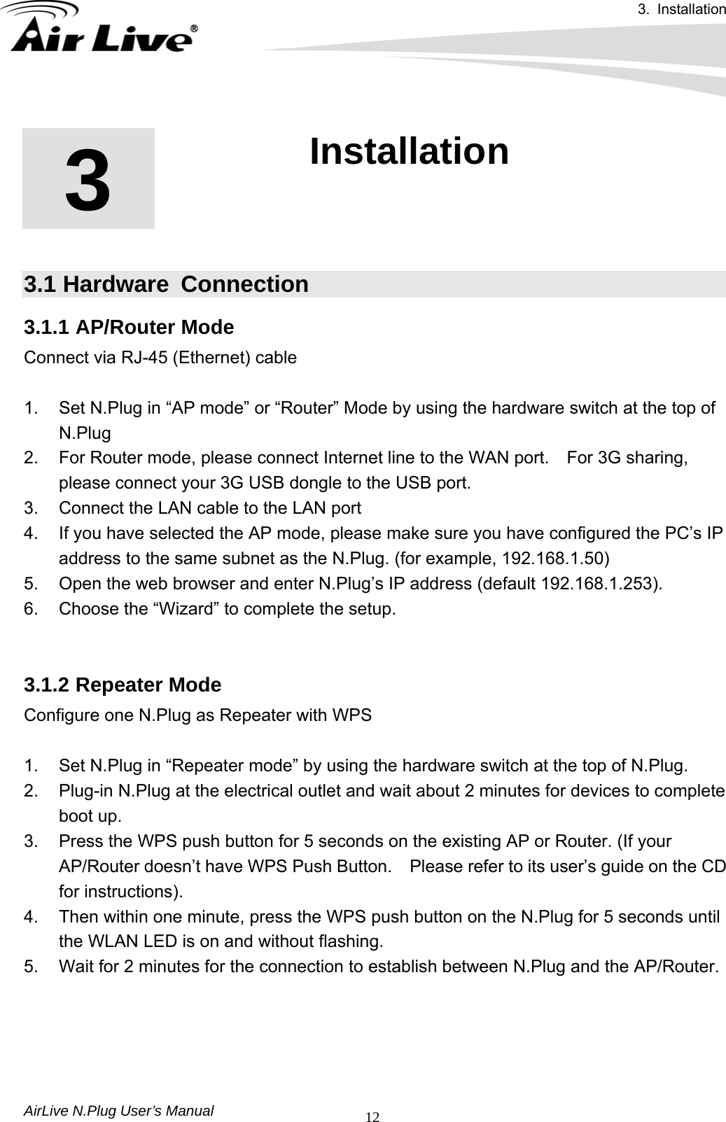 3. Installation  AirLive N.Plug User’s Manual  12       3.1 Hardware  Connection 3.1.1 AP/Router Mode Connect via RJ-45 (Ethernet) cable    1.  Set N.Plug in “AP mode” or “Router” Mode by using the hardware switch at the top of N.Plug 2.  For Router mode, please connect Internet line to the WAN port.    For 3G sharing, please connect your 3G USB dongle to the USB port. 3.  Connect the LAN cable to the LAN port 4.  If you have selected the AP mode, please make sure you have configured the PC’s IP address to the same subnet as the N.Plug. (for example, 192.168.1.50) 5.  Open the web browser and enter N.Plug’s IP address (default 192.168.1.253). 6.  Choose the “Wizard” to complete the setup.   3.1.2 Repeater Mode Configure one N.Plug as Repeater with WPS    1.  Set N.Plug in “Repeater mode” by using the hardware switch at the top of N.Plug. 2.  Plug-in N.Plug at the electrical outlet and wait about 2 minutes for devices to complete boot up. 3.  Press the WPS push button for 5 seconds on the existing AP or Router. (If your AP/Router doesn’t have WPS Push Button.    Please refer to its user’s guide on the CD for instructions). 4.  Then within one minute, press the WPS push button on the N.Plug for 5 seconds until the WLAN LED is on and without flashing. 5.  Wait for 2 minutes for the connection to establish between N.Plug and the AP/Router. 3  3 . Installation 