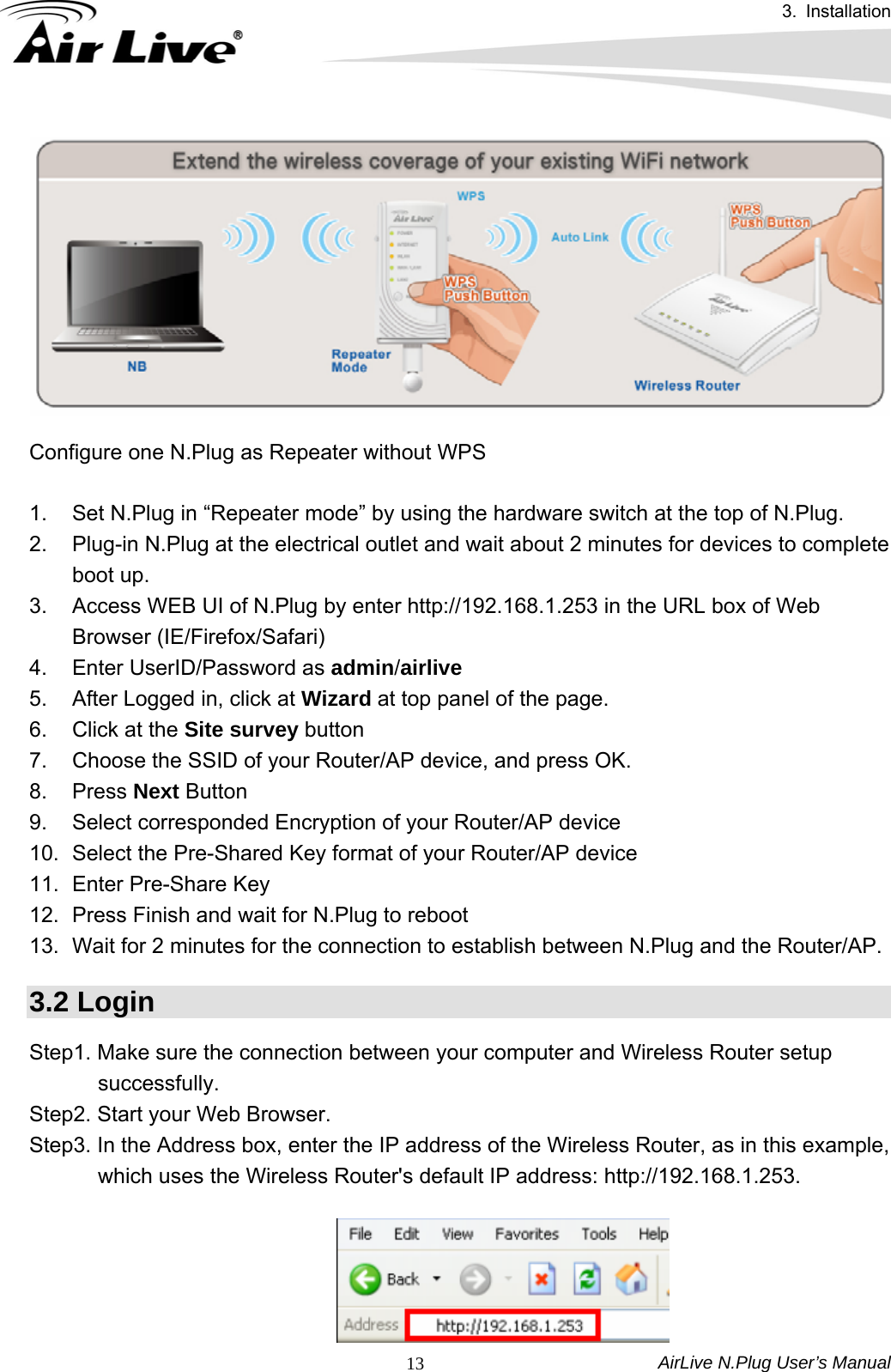 3. Installation AirLive N.Plug User’s Manual  13  Configure one N.Plug as Repeater without WPS    1.  Set N.Plug in “Repeater mode” by using the hardware switch at the top of N.Plug. 2.  Plug-in N.Plug at the electrical outlet and wait about 2 minutes for devices to complete boot up. 3.  Access WEB UI of N.Plug by enter http://192.168.1.253 in the URL box of Web Browser (IE/Firefox/Safari) 4.  Enter UserID/Password as admin/airlive 5.  After Logged in, click at Wizard at top panel of the page. 6.  Click at the Site survey button 7.  Choose the SSID of your Router/AP device, and press OK. 8. Press Next Button 9.  Select corresponded Encryption of your Router/AP device 10.  Select the Pre-Shared Key format of your Router/AP device 11.  Enter Pre-Share Key 12.  Press Finish and wait for N.Plug to reboot 13.  Wait for 2 minutes for the connection to establish between N.Plug and the Router/AP. 3.2 Login Step1. Make sure the connection between your computer and Wireless Router setup successfully. Step2. Start your Web Browser. Step3. In the Address box, enter the IP address of the Wireless Router, as in this example, which uses the Wireless Router&apos;s default IP address: http://192.168.1.253.   