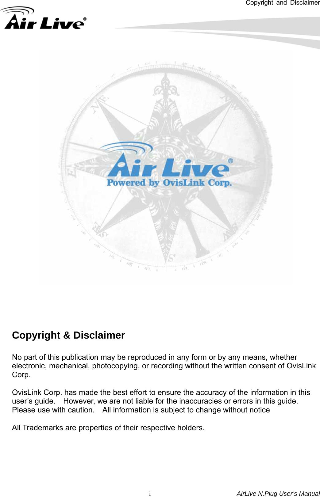 Copyright and Disclaimer       AirLive N.Plug User’s Manual  i      Copyright &amp; Disclaimer  No part of this publication may be reproduced in any form or by any means, whether electronic, mechanical, photocopying, or recording without the written consent of OvisLink Corp.   OvisLink Corp. has made the best effort to ensure the accuracy of the information in this user’s guide.    However, we are not liable for the inaccuracies or errors in this guide.   Please use with caution.    All information is subject to change without notice  All Trademarks are properties of their respective holders.     