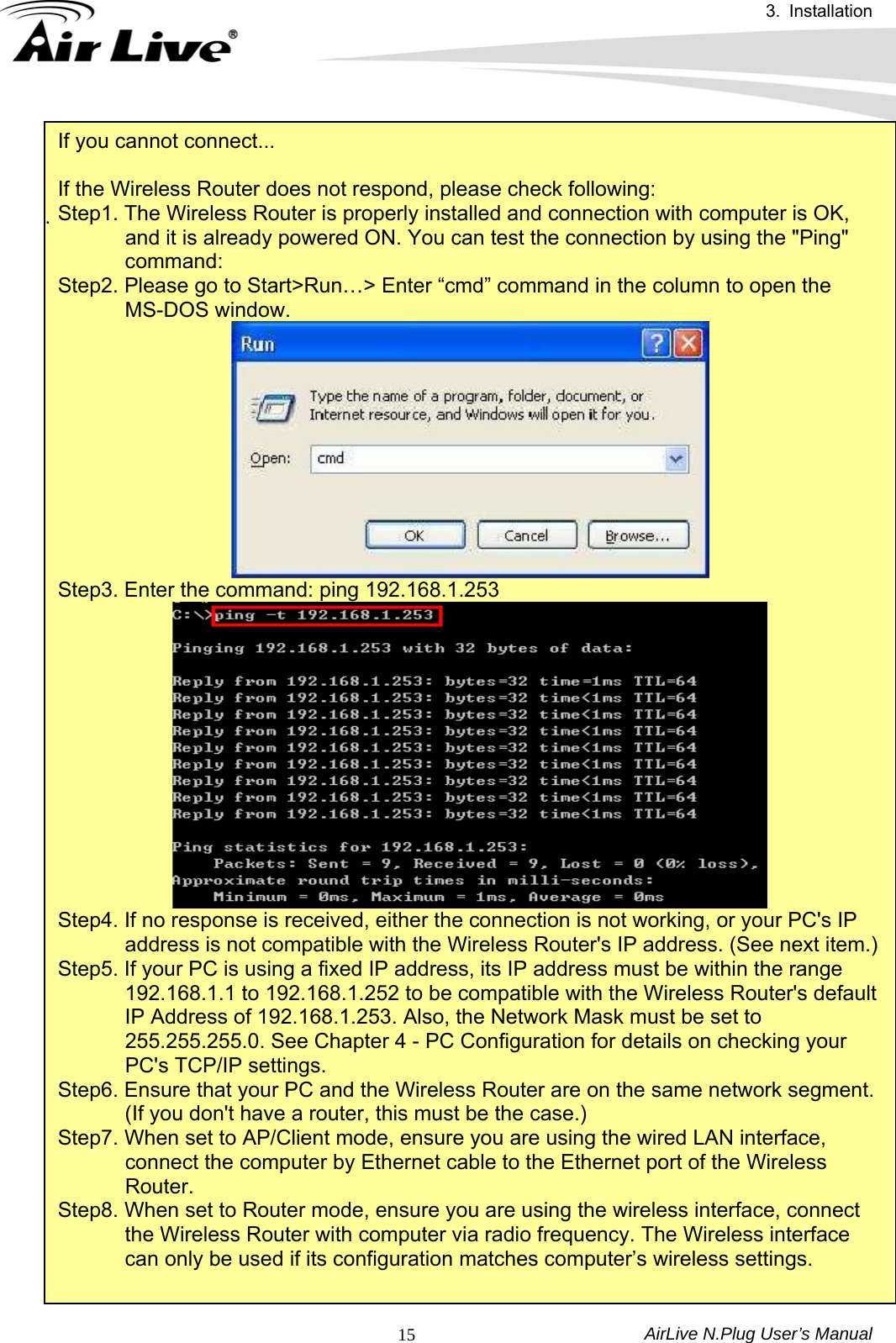 3. Installation AirLive N.Plug User’s Manual  15If you cannot connect...  If the Wireless Router does not respond, please check following: Step1. The Wireless Router is properly installed and connection with computer is OK, and it is already powered ON. You can test the connection by using the &quot;Ping&quot; command:  Step2. Please go to Start&gt;Run…&gt; Enter “cmd” command in the column to open the MS-DOS window.  Step3. Enter the command: ping 192.168.1.253  Step4. If no response is received, either the connection is not working, or your PC&apos;s IP address is not compatible with the Wireless Router&apos;s IP address. (See next item.) Step5. If your PC is using a fixed IP address, its IP address must be within the range 192.168.1.1 to 192.168.1.252 to be compatible with the Wireless Router&apos;s default IP Address of 192.168.1.253. Also, the Network Mask must be set to 255.255.255.0. See Chapter 4 - PC Configuration for details on checking your PC&apos;s TCP/IP settings.   Step6. Ensure that your PC and the Wireless Router are on the same network segment. (If you don&apos;t have a router, this must be the case.)   Step7. When set to AP/Client mode, ensure you are using the wired LAN interface, connect the computer by Ethernet cable to the Ethernet port of the Wireless Router. Step8. When set to Router mode, ensure you are using the wireless interface, connect the Wireless Router with computer via radio frequency. The Wireless interface can only be used if its configuration matches computer’s wireless settings.  