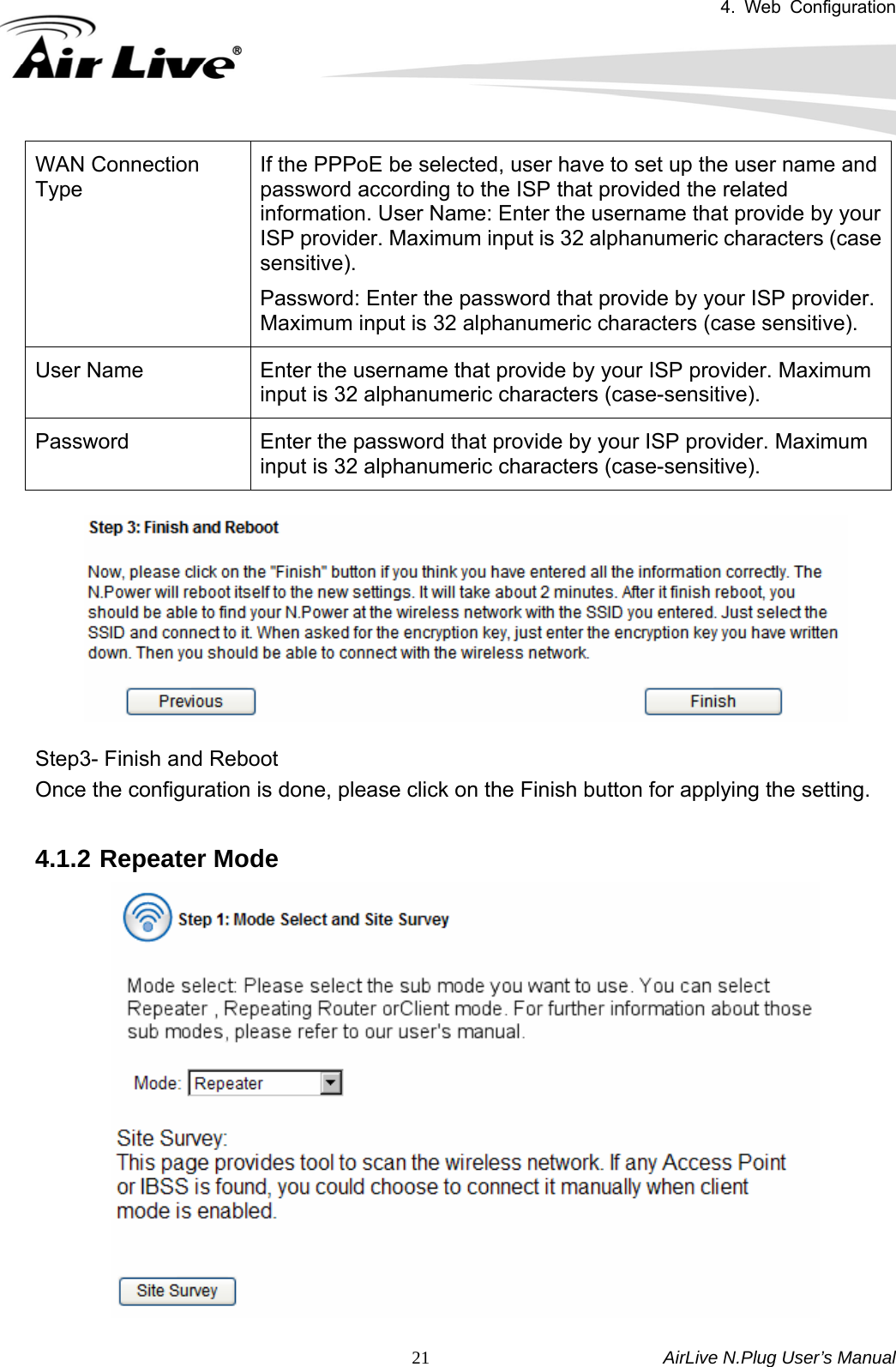 4. Web Configuration       AirLive N.Plug User’s Manual  21WAN Connection Type If the PPPoE be selected, user have to set up the user name and password according to the ISP that provided the related information. User Name: Enter the username that provide by your ISP provider. Maximum input is 32 alphanumeric characters (case sensitive).  Password: Enter the password that provide by your ISP provider. Maximum input is 32 alphanumeric characters (case sensitive). User Name  Enter the username that provide by your ISP provider. Maximum input is 32 alphanumeric characters (case-sensitive). Password  Enter the password that provide by your ISP provider. Maximum input is 32 alphanumeric characters (case-sensitive).    Step3- Finish and Reboot Once the configuration is done, please click on the Finish button for applying the setting.  4.1.2 Repeater Mode  