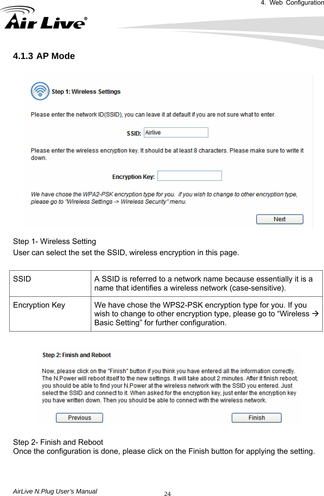 4. Web Configuration       AirLive N.Plug User’s Manual  244.1.3 AP Mode    Step 1- Wireless Setting User can select the set the SSID, wireless encryption in this page.  SSID  A SSID is referred to a network name because essentially it is a name that identifies a wireless network (case-sensitive). Encryption Key  We have chose the WPS2-PSK encryption type for you. If you wish to change to other encryption type, please go to “Wireless Æ Basic Setting” for further configuration.    Step 2- Finish and Reboot Once the configuration is done, please click on the Finish button for applying the setting.  