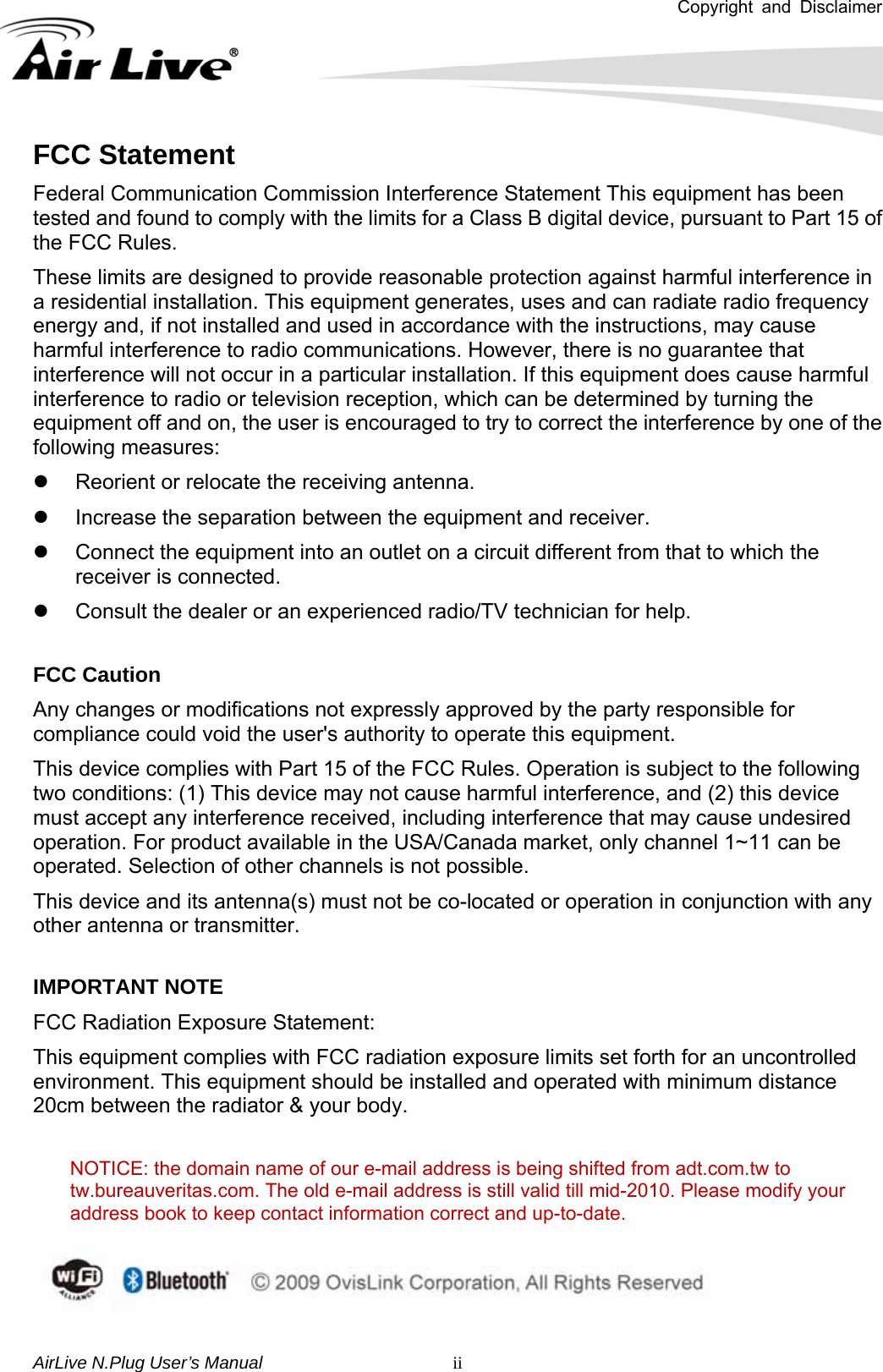 Copyright and Disclaimer       AirLive N.Plug User’s Manual   iiFCC Statement Federal Communication Commission Interference Statement This equipment has been tested and found to comply with the limits for a Class B digital device, pursuant to Part 15 of the FCC Rules. These limits are designed to provide reasonable protection against harmful interference in a residential installation. This equipment generates, uses and can radiate radio frequency energy and, if not installed and used in accordance with the instructions, may cause harmful interference to radio communications. However, there is no guarantee that interference will not occur in a particular installation. If this equipment does cause harmful interference to radio or television reception, which can be determined by turning the equipment off and on, the user is encouraged to try to correct the interference by one of the following measures: z  Reorient or relocate the receiving antenna. z  Increase the separation between the equipment and receiver. z  Connect the equipment into an outlet on a circuit different from that to which the receiver is connected. z  Consult the dealer or an experienced radio/TV technician for help.  FCC Caution Any changes or modifications not expressly approved by the party responsible for compliance could void the user&apos;s authority to operate this equipment. This device complies with Part 15 of the FCC Rules. Operation is subject to the following two conditions: (1) This device may not cause harmful interference, and (2) this device must accept any interference received, including interference that may cause undesired operation. For product available in the USA/Canada market, only channel 1~11 can be operated. Selection of other channels is not possible. This device and its antenna(s) must not be co-located or operation in conjunction with any other antenna or transmitter.  IMPORTANT NOTE FCC Radiation Exposure Statement: This equipment complies with FCC radiation exposure limits set forth for an uncontrolled environment. This equipment should be installed and operated with minimum distance 20cm between the radiator &amp; your body.  NOTICE: the domain name of our e-mail address is being shifted from adt.com.tw to tw.bureauveritas.com. The old e-mail address is still valid till mid-2010. Please modify your address book to keep contact information correct and up-to-date.   