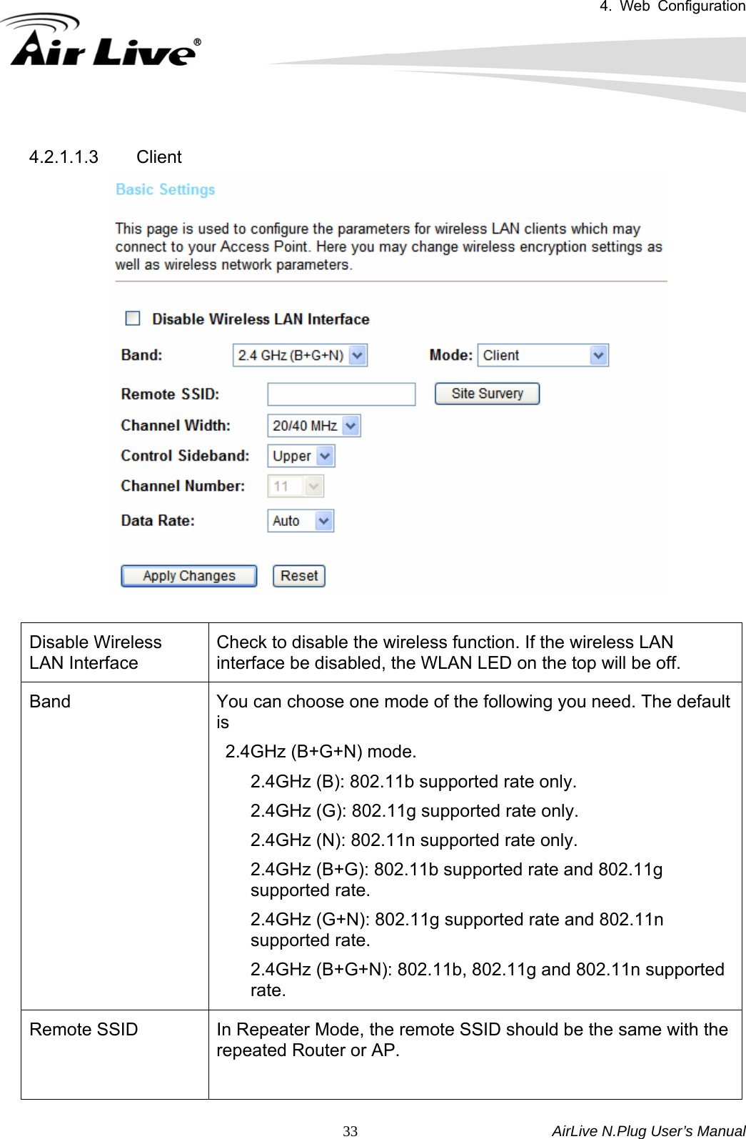 4. Web Configuration       AirLive N.Plug User’s Manual  33 4.2.1.1.3 Client   Disable Wireless LAN Interface Check to disable the wireless function. If the wireless LAN interface be disabled, the WLAN LED on the top will be off. Band  You can choose one mode of the following you need. The default is   2.4GHz (B+G+N) mode. 2.4GHz (B): 802.11b supported rate only. 2.4GHz (G): 802.11g supported rate only. 2.4GHz (N): 802.11n supported rate only. 2.4GHz (B+G): 802.11b supported rate and 802.11g supported rate. 2.4GHz (G+N): 802.11g supported rate and 802.11n supported rate. 2.4GHz (B+G+N): 802.11b, 802.11g and 802.11n supported rate. Remote SSID  In Repeater Mode, the remote SSID should be the same with the repeated Router or AP.  