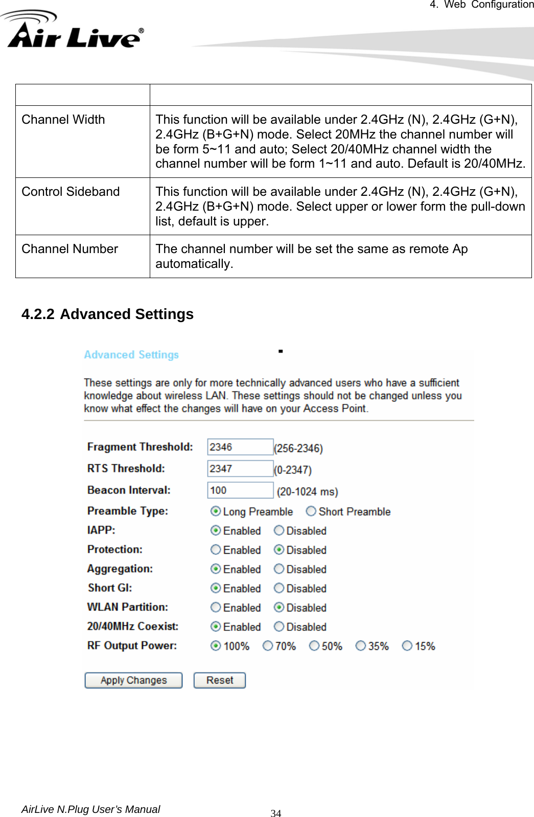 4. Web Configuration       AirLive N.Plug User’s Manual  34 Channel Width  This function will be available under 2.4GHz (N), 2.4GHz (G+N), 2.4GHz (B+G+N) mode. Select 20MHz the channel number will be form 5~11 and auto; Select 20/40MHz channel width the channel number will be form 1~11 and auto. Default is 20/40MHz.Control Sideband  This function will be available under 2.4GHz (N), 2.4GHz (G+N), 2.4GHz (B+G+N) mode. Select upper or lower form the pull-down list, default is upper. Channel Number  The channel number will be set the same as remote Ap automatically.  4.2.2 Advanced Settings        