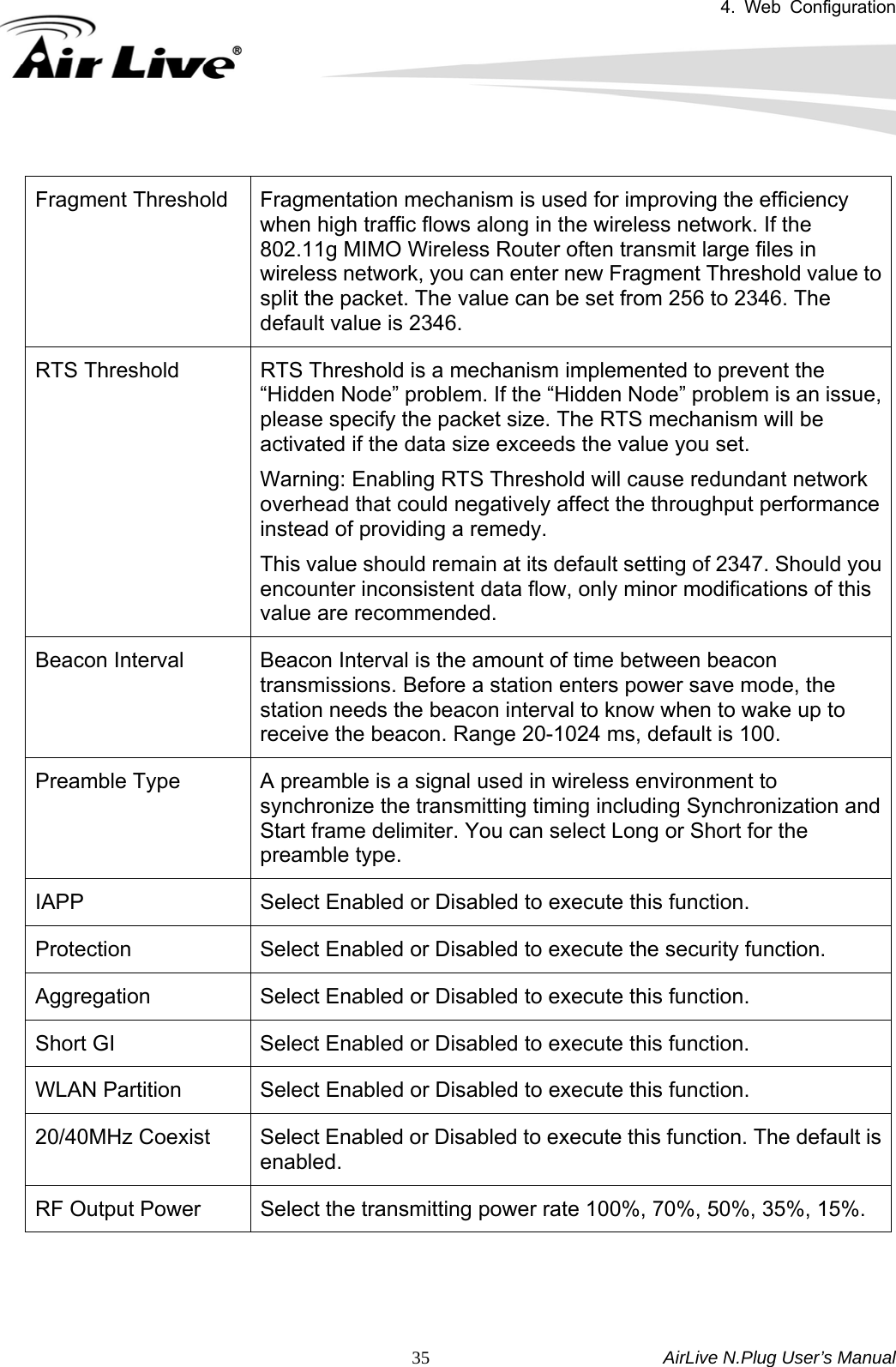 4. Web Configuration       AirLive N.Plug User’s Manual  35 Fragment Threshold  Fragmentation mechanism is used for improving the efficiency when high traffic flows along in the wireless network. If the 802.11g MIMO Wireless Router often transmit large files in wireless network, you can enter new Fragment Threshold value to split the packet. The value can be set from 256 to 2346. The default value is 2346. RTS Threshold  RTS Threshold is a mechanism implemented to prevent the “Hidden Node” problem. If the “Hidden Node” problem is an issue, please specify the packet size. The RTS mechanism will be activated if the data size exceeds the value you set. Warning: Enabling RTS Threshold will cause redundant network overhead that could negatively affect the throughput performance instead of providing a remedy. This value should remain at its default setting of 2347. Should you encounter inconsistent data flow, only minor modifications of this value are recommended. Beacon Interval  Beacon Interval is the amount of time between beacon transmissions. Before a station enters power save mode, the station needs the beacon interval to know when to wake up to receive the beacon. Range 20-1024 ms, default is 100. Preamble Type  A preamble is a signal used in wireless environment to synchronize the transmitting timing including Synchronization and Start frame delimiter. You can select Long or Short for the preamble type. IAPP  Select Enabled or Disabled to execute this function. Protection  Select Enabled or Disabled to execute the security function. Aggregation  Select Enabled or Disabled to execute this function. Short GI  Select Enabled or Disabled to execute this function. WLAN Partition  Select Enabled or Disabled to execute this function. 20/40MHz Coexist  Select Enabled or Disabled to execute this function. The default is enabled. RF Output Power  Select the transmitting power rate 100%, 70%, 50%, 35%, 15%.  