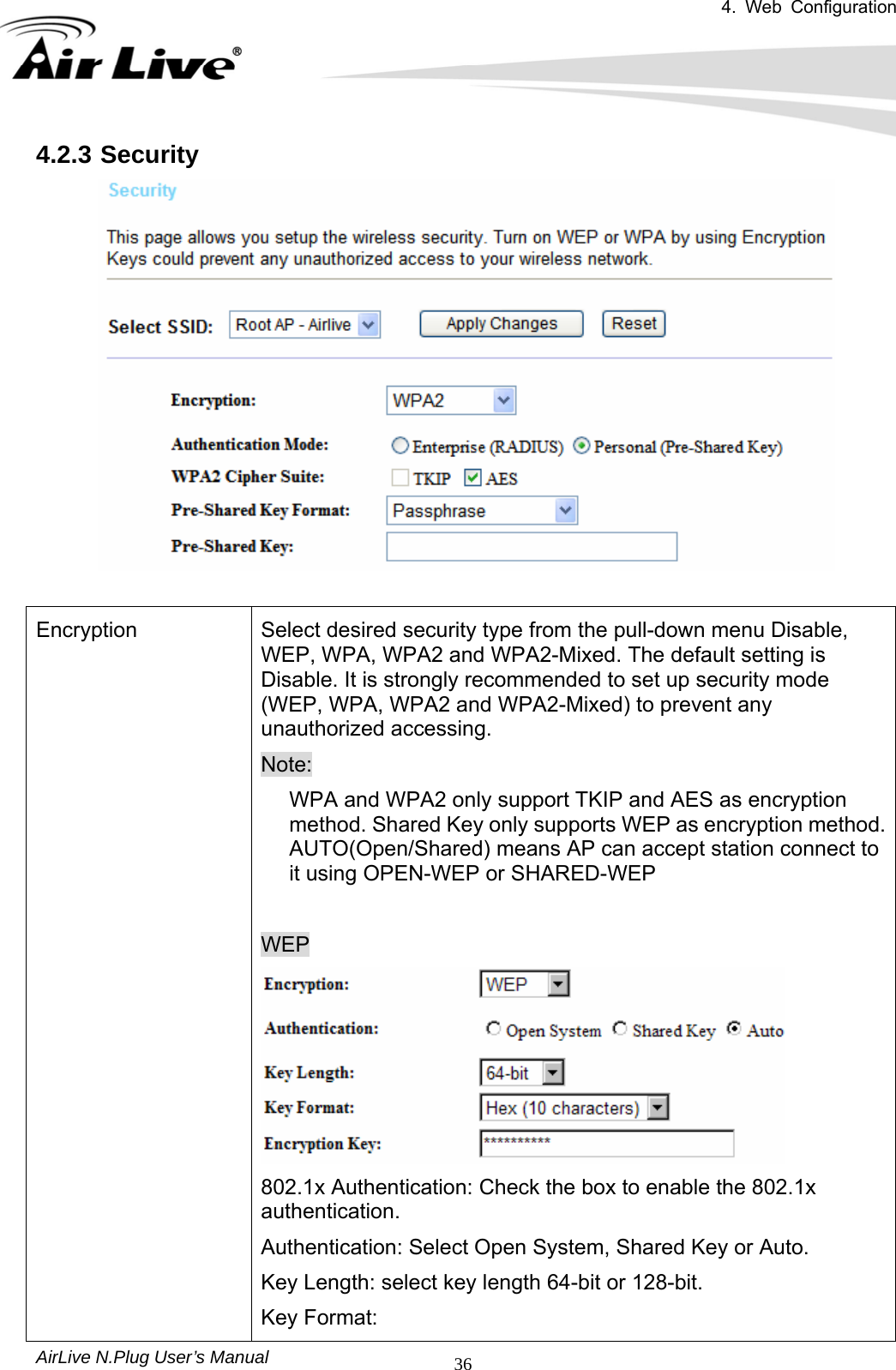 4. Web Configuration       AirLive N.Plug User’s Manual  364.2.3 Security   Encryption  Select desired security type from the pull-down menu Disable, WEP, WPA, WPA2 and WPA2-Mixed. The default setting is Disable. It is strongly recommended to set up security mode (WEP, WPA, WPA2 and WPA2-Mixed) to prevent any unauthorized accessing. Note: WPA and WPA2 only support TKIP and AES as encryption method. Shared Key only supports WEP as encryption method. AUTO(Open/Shared) means AP can accept station connect to it using OPEN-WEP or SHARED-WEP  WEP  802.1x Authentication: Check the box to enable the 802.1x authentication. Authentication: Select Open System, Shared Key or Auto. Key Length: select key length 64-bit or 128-bit. Key Format: 