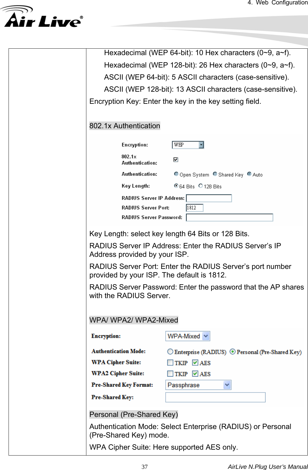 4. Web Configuration       AirLive N.Plug User’s Manual  37        Hexadecimal (WEP 64-bit): 10 Hex characters (0~9, a~f).     Hexadecimal (WEP 128-bit): 26 Hex characters (0~9, a~f).     ASCII (WEP 64-bit): 5 ASCII characters (case-sensitive).         ASCII (WEP 128-bit): 13 ASCII characters (case-sensitive). Encryption Key: Enter the key in the key setting field.  802.1x Authentication Key Length: select key length 64 Bits or 128 Bits. RADIUS Server IP Address: Enter the RADIUS Server’s IP Address provided by your ISP. RADIUS Server Port: Enter the RADIUS Server’s port number provided by your ISP. The default is 1812. RADIUS Server Password: Enter the password that the AP shares with the RADIUS Server.  WPA/ WPA2/ WPA2-Mixed Personal (Pre-Shared Key) Authentication Mode: Select Enterprise (RADIUS) or Personal (Pre-Shared Key) mode. WPA Cipher Suite: Here supported AES only. 