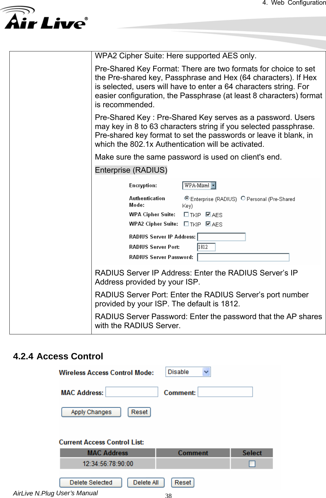 4. Web Configuration       AirLive N.Plug 38WPA2 Cipher Suite: Here supported AES only. Pre-Shared Key Format: There are two formats for choice to set the Pre-shared key, Passphrase and Hex (64 characters). If Hex is selected, users will have to enter a 64 characters string. For easier configuration, the Passphrase (at least 8 characters) format is recommended. Pre-Shared Key : Pre-Shared Key serves as a password. Users may key in 8 to 63 characters string if you selected passphrase. Pre-shared key format to set the passwords or leave it blank, in which the 802.1x Authentication will be activated. Make sure the same password is used on client&apos;s end. Enterprise (RADIUS) RADIUS Server IP Address: Enter the RADIUS Server’s IP Address provided by your ISP. RADIUS Server Port: Enter the RADIUS Server’s port number provided by your ISP. The default is 1812. RADIUS Server Password: Enter the password that the AP shares with the RADIUS Server.   User’s Manual 4.2.4 Access Control  