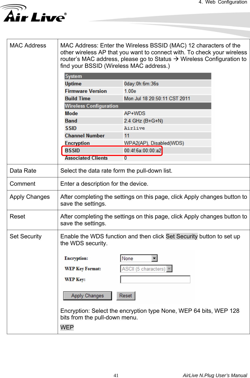 4. Web Configuration       AirLive N.Plug User’s Manual  41MAC Address  MAC Address: Enter the Wireless BSSID (MAC) 12 characters of the other wireless AP that you want to connect with. To check your wireless router’s MAC address, please go to Status Æ Wireless Configuration to find your BSSID (Wireless MAC address.)    Data Rate  Select the data rate form the pull-down list. Comment  Enter a description for the device. Apply Changes  After completing the settings on this page, click Apply changes button to save the settings. Reset  After completing the settings on this page, click Apply changes button to save the settings. Set Security  Enable the WDS function and then click Set Security button to set up the WDS security.  Encryption: Select the encryption type None, WEP 64 bits, WEP 128 bits from the pull-down menu.     WEP 